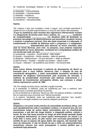 As modernas tecnologias dotaram o ser humano de _________________ e
________________.
a) ubiquação – irremovibilidade
b) ubiqüidade – instantaneidade
c) ubiedade – insipiência
d) onipresença – intemperança
e) onisciência – intempestividade

TEXTO.

103. Indique o item que completa o texto a seguir, com correção gramatical e
coerência com a direção argumentativa e o conjunto das idéias nele expressas.
“O que as estatísticas mais recentes dos organismos internacionais revelam
é o alargamento da brecha entre ricos e pobres. As ___________ condições
de competitividade ______________ um desejável salto de qualidade no
processo tecnológico de desenvolvimento que permitisse recuperar terreno
e acelerar o progresso nacional. Uma das áreas essenciais é a educação. O
conhecimento é a medida da diferença entre o progresso e a estagnação.
________________ despreparados para absorver os novos conceitos, para
usar as novas técnicas, para criar, na pesquisa, suas próprias respostas
instrumentais às novas demandas, condenam-se à contemplação estática de
um mundo que cada vez mais _____________________ .”
a) necessárias – impedem – Quem estiver – dele exigirá
b) injustas – impulsionam – Dentre aqueles – deles se apartará
c) desiguais – desfavorecem – Os que estiverem – deles se afastará
d) des-humanas – impelem – Aqueles que estejam – alijará a eles
e) iníquas – retardam – Os brasileiros que tiverem – lhe excluirá dele

TEXTO.
Entre outros fatores favoráveis à melhoria do desempenho do Brasil na
transição para o novo milênio, devem-se citar: a redução da taxa de
crescimento demográfico, a maior racionalidade econômica resultante do
abandono do dirigismo intervencionista pela economia de mercado, a
melhoria de produtividade incentivada pela abertura internacional e a
retomada de investimentos estrangeiros diretos, que começou a atingir
índices expressivos a partir de 1996.

104. Em relação ao texto acima, assinale a opção incorreta.
a) A expressão “à melhoria” pode ser substituída por “com a melhoria” sem
prejuízo para a correção gramatical do período.
b) Ao se transformar a estrutura “devem-se citar” em passiva analítica, o particípio
fica no masculino para concordar com “fatores favoráveis”.
c) A palavra “resultante” pode ser substituída pela estrutura “que resulta”,
mantendo a correção sintática e as mesmas relações semânticas.

TEXTO.
Chegamos a um ponto muito próximo da comunidade econômica eficaz, com
seus desdobramentos sobre o quotidiano coletivo, e é possível que não nos
encontremos longe de outros ideais comunitários que as constituições
preconizam, e que têm tão longa história: a integração política, cultural e
social. Se isso não fosse possível ao longo de tanto tempo passado desde
as projeções bolivarianas, se nessa espera atravessamos um século e já
outro bate à nossa porta, há pelo menos uma convicção generalizada no
sentido de que os passos até agora dados são seguros, não havendo mais
risco de retrocesso. E não há dúvida de que o êxito em empreendimentos
econômicos comuns tem como pressuposto o cenário político que o
continente hoje apresenta.
 