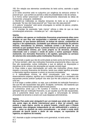 105. Em relação aos elementos constituintes do texto acima, assinale a opção
incorreta.
a) O verbo encontrar está no subjuntivo por exigência da estrutura anterior “é
possível que”, que confere ao período a idéia de probabilidade e não de certeza.
b) A forma verbal “preconizam” está semanticamente relacionada às idéias de
recomendar, propugnar, estabelecer.
c) Mantêm-se inalteradas as relações temporais do texto ao se substituir a
expressão “Se isso não fosse possível” por “Caso isso não seja possível”.
d) A palavra “projeções” está sendo empregada no sentido de planos, projetos,
conjecturas, prognósticos.
e) O emprego da expressão “pelo menos” reforça a idéia de que as duas
considerações anteriores – iniciadas por “se” – são negativas.

TEXTO.
A lei definiu não apenas as instituições financeiras propriamente ditas como
também as que lhes são equiparadas e estendeu as suas disposições e
disciplinas, no que fossem aplicáveis, às bolsas de valores, companhias de
seguros e de capitalização, sociedades que efetuem distribuição de prêmios
imóveis, mercadorias ou dinheiro, mediante sorteio e de títulos de sua
emissão ou por qualquer forma; e pessoas físicas ou jurídicas que exerçam,
com habitualidade mínima, por conta própria ou de terceiros, atividade
relacionada com a compra e venda de ações e outros quaisquer títulos,
realizando, nos mercados financeiros e de capitais, operações ou serviços
de natureza dos executados pelas instituições financeiras.

106. Assinale a opção que não dá continuidade ao texto acima de forma coerente.
a) Temos também, além das instituições financeiras propriamente ditas e das que
lhes são equiparadas, outras instituições a que se aplicam as disposições e
disciplinas da lei, embora não abrangidas por aquele conceito legal.
b) Essa coleta e essa intermediação por parte das instituições oficiais dizem
respeito a recursos financeiros de terceiros, sendo que coletar significa arrecadar
e intermediar significa repassar a outrem os recursos arrecadados.
c) A habitualidade mínima, de difícil conceituação, pois tem natureza
essencialmente subjetiva, significa que a instituição financeira ou a entidade a ela
equiparada precisa praticar qualquer dos atos que lhe são próprios por mais de
uma vez.
d) A lei exige o caráter público, ou seja, que a atividade da instituição financeira e
das que lhe são equiparadas seja geral, divulgada, conhecida, não bastando que
dela tenha conhecimento apenas determinada pessoa.
e) Lembremos ainda que o fim lucrativo é inerente a qualquer espécie de
aplicação feita por instituição financeira, ou por aquelas que lhe são equiparadas,
pois é justamente desse lucro que ela pagará a remuneração do dinheiro
arrecadado de terceiros e arcará com suas despesas administrativas.

TEXTO.
Nenhum País pode estar obrigado(1) por um tratado que ainda não ratificou:
não existe regra de direito internacional geral a dizer tal coisa(2), nem
poderia a regra tópica, escrita no próprio tratado, criar(3) para o Estado
negociador uma obrigação independente do ato ratificatório(4) e anterior a
este – salvo no domínio do mero procedimento – ou ainda a conta do(5)
princípio da boa-fé (assim o dever de não solapar, na expectativa de
vigência, os objetivos do tratado).

107. Assinale a opção correspondente a erro gramatical, no texto acima.
a) 1
b) 2
 