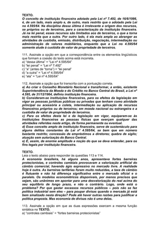 TEXTO.
O conceito de instituição financeira adotado pela Lei nº 7.492, de 16/6/1986,
é, de um lado, mais amplo e, de outro, mais restrito que o adotado pela Lei
no 4.595/64. Na disciplina dessa última é irrelevante a origem dos recursos,
se próprios ou de terceiros, para a caracterização da instituição financeira.
Já na lei penal, esses recursos são limitados aos de terceiros, o que a torna
mais restrita que a outra. Por outro lado, é ela mais ampla ao abranger as
atividades de custódia, emissão, distribuição, negociação, intermediação ou
administração de valores mobiliários, enquanto que a Lei no 4.595/64
somente alude à custódia de valor de propriedade de terceiros.

111. Assinale a opção em que a correspondência entre os elementos lingüísticos
que formam a coesão do texto acima está incorreta.
a) “dessa última” = “Lei nº 4.595/64”
b) “lei penal” = “Lei nº 7.492”
c) “a” (antes de “torna”) = “lei penal”
d) “a outra” = “Lei nº 4.595/64”
e) “ela” = “Lei nº 4.595/64”

112. Assinale a opção que foi transcrita com a pontuação correta.
a) Ao criar o Conselho Monetário Nacional e transformar, a então, existente
Superintendência da Moeda e do Crédito no Banco Central do Brasil, a Lei nº
4.595, de 31/12/1964, definiu instituição financeira.
b) Consideram-se instituições financeiras, para os efeitos da legislação em
vigor as pessoas jurídicas públicas ou privadas que tenham como atividade
principal ou acessória a coleta, intermediação ou aplicação de recursos
financeiros próprios ou de terceiros; em moeda nacional ou estrangeira e a
custódia de valor de propriedade de terceiros.
c) Para os efeitos desta lei e da legislação em vigor, equiparam-se às
instituições financeiras as pessoas físicas que exerçam qualquer das
atividades referidas neste artigo, de forma permanente ou eventual.
d) Esse conceito amplo de instituição financeira, serve de sustentáculo para
alguns delitos constantes da Lei nº 4.595/64, se bem que em número
bastante restrito; concessão de empréstimos a diretores; quebra de sigilo;
atuação sem autorização do Banco Central.
e) É, assim, de enorme amplitude a noção do que se deva entender, para os
fins legais por instituição financeira.

TEXTO.
Leia o texto abaixo para responder às questões 113 e 114.
A economia brasileira, há alguns anos, apresentava fortes barreiras
protecionistas, e controles cambiais provocavam a valorização artificial do
câmbio comercial, havendo ágio expressivo no mercado livre. A realidade
hoje é outra. As barreiras tarifárias foram muito reduzidas, a taxa de câmbio
é flutuante e não há diferença significativa entre o mercado oficial e o
paralelo. Os modelos econométricos disponíveis, por menos precisos que
sejam, são unânimes em apontar para uma desvalorização do real acima do
seu equilíbrio de longo prazo, e não o contrário. Logo, onde está o
problema? Por que gastar escassos recursos públicos – pois não se faz
política industrial sem eles – para poupar divisas quando o mercado já está
bem sinalizado nesta direção? Pode até haver outras razões para justificar a
política proposta. Mas economia de divisas não é uma delas.

113. Assinale a opção em que as duas expressões exercem a mesma função
sintática no TEXTO.
a) “controles cambiais” = “fortes barreiras protecionistas”
 