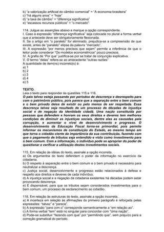 b) “a valorização artificial do câmbio comercial” = “A economia brasileira”
c) “há alguns anos” = “hoje”
d) “a taxa de câmbio” = “diferença significativa”
e) “escassos recursos públicos” = “o mercado”

114. Julgue as asserções abaixo e marque a opção correspondente.
I. Caso a expressão “diferença significativa” seja colocada no plural a forma verbal
que a antecede deve ser obrigatoriamente flexionada.
II. Se o artigo em “o paralelo” for eliminado, prejudica-se a compreensão de que
existe, antes de “paralelo” elipse da palavra “mercado”.
III. A expressão “por menos precisos que sejam” permite a inferência de que o
leitor pode considerar “Os modelos econométricos” pouco precisos.
IV. A grafia de “Por que” justifica-se por se tratar de conjunção explicativa.
V. O termo “delas” refere-se ao antecedente “outras razões”
A quantidade de item(ns) incorreto(s) é:
a) 1
b) 2
c) 3
d) 4
e) 5

TEXTO.
Leia o texto para responder às questões 115 e 116.
O país talvez esteja passando por períodos de descrença e desrespeito para
com o patrimônio público, pois parece que a separação entre o bem comum
e o bem privado deixa de existir ou pelo menos de ser respeitada. Essa
descrença talvez seja resultado de um processo de décadas de injustiça
social e de negação da identidade cidadã. Uma nação constituída por
pessoas que defendem e honram os seus direitos e deveres tem melhores
condições de diminuir as injustiças sociais, dentre elas as causadas pela
corrupção, e aumentar o nível de desenvolvimento e progresso. O
desenvolvimento da Educação Fiscal torna-se primordial, pois permite
informar os mecanismos de constituição do Estado, ao mesmo tempo em
que torna o cidadão ciente da importância da sua contribuição, fazendo com
que o pagamento de tributos seja entendido e visto como investimento para
o bem comum. Com a informação, o indivíduo pode se apropriar do poder de
questionar e verificar a utilização destes investimentos sociais.

115. Em relação às idéias do texto, assinale a opção incorreta.
a) Os argumentos do texto defendem o poder da informação no exercício da
cidadania.
b) O respeito à separação entre o bem comum e o bem privado é necessário para
neutralizar a descrença.
c) Justiça social, desenvolvimento e progresso estão relacionados à defesa e
respeito aos direitos e deveres de cada indivíduo.
d) A injustiça social e a negação da cidadania existentes há décadas podem estar
provocando descrença.
e) É dispensável, para que os tributos sejam considerados investimentos para o
bem comum, um processo de esclarecimento ao cidadão.

116. Em relação às estruturas do texto, assinale a opção incorreta.
a) A incerteza em relação às afirmações do primeiro parágrafo é reforçada pelas
expressões: “talvez” e “parece”.
b) A expressão “para com o” corresponde semanticamente a “em relação ao”.
c) A forma verbal “tem” está no singular para concordar com “Uma nação”.
d) Pode-se substituir “fazendo com que” por “permitindo que”, sem prejuízo para a
correção gramatical do período.
 