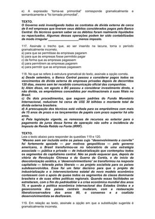 e) A expressão “torna-se primordial”         corresponde    gramaticalmente   e
semanticamente a “foi tornada primordial”.

TEXTO.
O Governo está investigando todos os contratos de dívida externa de cerca
de 8 mil empresas que tiveram seus débitos considerados pagos pelo Banco
Central. Os técnicos querem saber se os débitos foram realmente liquidados
ou repactuados. Algumas dessas operações podem ter sido contabilizadas
de modo irregular __________________menos imposto.

117. Assinale o trecho que, ao ser inserido na lacuna, torna o período
gramaticalmente incorreto.
a) para que se permitisse às empresas pagarem
b) para que às empresas fosse permitido pagar
c) de forma que as empresas pagassem
d) para permitirem as empresas pagarem
e) para permitir que as empresas pagassem

118. No que se refere à estrutura gramatical do texto, assinale a opção correta.
a) Desde setembro, o Banco Central passou a considerar pagos todos os
vencimentos de dívida externa de empresas privadas depois de decorridos
120 dias, mesmo sem ter recebido comunicação oficial das companhias.
b) Além disso, em agosto o BC passou a considerar investimento direto, e
não dívida, os empréstimos concedidos por multinacionais à suas filiais no
Brasil.
c) Os dois procedimentos, que seguem padrões do Fundo Monetário
Internacional, reduziram há cerca de US$ 30 bilhões o montante total da
dívida externa brasileira.
d) A preocupação dos técnicos está voltada para os empréstimos com mais
de 15 anos de prazo e os lançamentos de papéis com prazo superior há oito
anos.
e) Pela legislação vigente, as remessas de recursos ao exterior para o
pagamento de juros dessa forma de operação não sofre a incidência do
Imposto de Renda Retido na Fonte (IRRF).

TEXTO.
Leia o texto abaixo para responder às questões 119 e 120.
“Mesmo sem ser incluído entre os países cujo “desenvolvimento a convite”
foi fortemente apoiado — por motivos geopolíticos — pelo governo
americano, o Brasil transformou-se no laboratório de uma estratégia
associada — pública e privada — de industrialização que contemplou todos
os segmentos do capitalismo central. Não se pode esquecer que, depois da
vitória da Revolução Chinesa e da Guerra da Coréia, e do início da
descolonização asiática, o ‘desenvolvimentismo’ se transformou na resposta
capitalista — tolerada pelos liberais — ao projeto socialista para os países
subdesenvolvidos. Esse foi um fator decisivo para que o projeto de
industrialização e o intervencionismo estatal do novo modelo econômico
contassem com o apoio de quase todos os segmentos da classe dominante
brasileira e de suas elites políticas regionais. Quando essas facilidades se
estreitaram, com o fim do padrãodólar e a crise econômica mundial dos anos
70, e quando a política econômica internacional dos Estados Unidos e a
geoeconomia dos países centrais mudaram, com a restauração
liberalconservadora dos anos 80, o consenso e a coalizão
desenvolvimentista se desfizeram.

119. Em relação ao texto, assinale a opção em que a substituição sugerida é
gramaticalmente incorreta.
 