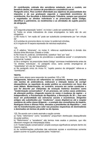 IV- contribuição, cobrada dos servidores estaduais, para o custeio, em
benefício destes, do sistema de previdência e assistência social.
Parágrafo único. Para conferir efetividade aos objetivos de pessoalidade dos
impostos e da sua graduação segundo a capacidade econômica do
contribuinte, fica facultado à Administração Tributária, sempre que possível
e respeitados os direitos individuais e as prescrições deste Código,
identificar o patrimônio, os rendimentos e as atividades do sujeito passivo
da obrigação.

123.
a) A segunda preposição “sobre”, no inciso I, pode ser substituída por “à”.
b) Todos os sinais indicadores de crase empregados no texto são de uso
obrigatório.
c) No inciso II, “em razão do” pode ser substituído corretamente por “em virtude
de”.
d) A próclise do pronome átono no inciso I é preferível à ênclise.
e) A vírgula em III separa expressão de natureza explicativa.

124.
a) O adjetivo “divisíveis”, no inciso II, refere-se explicitamente à divisão dos
tributos entre Município, Estado e União.
b) No inciso IV, pode-se, corretamente, substituir “dos” por “aos”.
c) No inciso IV, “do sistema de previdência e assistência social” é complemento
nominal de “custeio”.
d) Se o sintagma “as prescrições deste Código” ocorresse imediatamente antes de
“os direitos individuais”, no parágrafo único, seria correto empregar-se ali
“respeitadas” em vez de “respeitados”.
e) No parágrafo único do inciso IV, “sujeito passivo da obrigação” refere-se a
“contribuinte”.

TEXTO.
Leia o texto abaixo para responder às questões 125 e 126.
Antigamente, falava-se em reformismo ou socialismo, termos que, embora
não isentos de ambivalência, indicavam a intenção básica de corrigir
desequilíbrios na repartição do poder político ou econômico em favor dos
mais débeis. Modernização, ao contrário, evocaria em certas condições o
que foi descrito por intérpretes da evolução histórica brasileira como
“modernização conservadora”. É um processo, em certos casos ambicioso,
de alteração política, chegando mesmo às vezes à mudança de regime – a
Independência, a Proclamação da República, a Revolução de 30 –, mas sem
tocar em profundidade nas estruturas sociais e econômicas. Dirigentes
antigos são substituídos por “modernos”, esses dispõem-se até a cooptar
membros da velha classe dirigente – a exemplo dos conselheiros do Império,
Rodrigues Alves e Afonso Pena, elevados a presidentes da República –, mas
não há transformações para valer nas posições respectivas de dominadores
e dominados em termos de poder ou de riqueza.

125. De acordo com o texto assinale a opção correta.
a) Tanto “reformismo” como “socialismo” propunham distribuição desequilibrada
do poder político.
b) “Reformismo” e “socialismo” são termos mais exatos e precisos, que não
oferecem margem de interpretação dúbia.
c) A “modernização conservadora” propõe avanços significativos sempre dentro do
mesmo regime.
d) As transformações profundas das estruturas sociais e econômicas somente
podem ocorrer no quadro proposto pelos “modernos”.
 