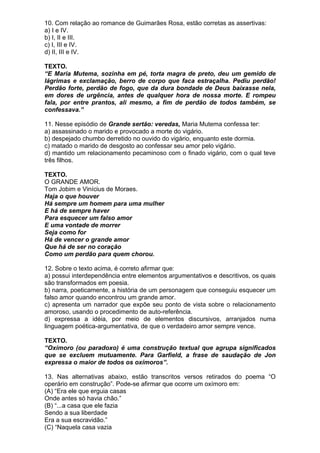 10. Com relação ao romance de Guimarães Rosa, estão corretas as assertivas:
a) I e IV.
b) I, II e III.
c) I, III e IV.
d) II, III e IV.

TEXTO.
“E Maria Mutema, sozinha em pé, torta magra de preto, deu um gemido de
lágrimas e exclamação, berro de corpo que faca estraçalha. Pediu perdão!
Perdão forte, perdão de fogo, que da dura bondade de Deus baixasse nela,
em dores de urgência, antes de qualquer hora de nossa morte. E rompeu
fala, por entre prantos, ali mesmo, a fim de perdão de todos também, se
confessava.”

11. Nesse episódio de Grande sertão: veredas, Maria Mutema confessa ter:
a) assassinado o marido e provocado a morte do vigário.
b) despejado chumbo derretido no ouvido do vigário, enquanto este dormia.
c) matado o marido de desgosto ao confessar seu amor pelo vigário.
d) mantido um relacionamento pecaminoso com o finado vigário, com o qual teve
três filhos.

TEXTO.
O GRANDE AMOR.
Tom Jobim e Vinícius de Moraes.
Haja o que houver
Há sempre um homem para uma mulher
E há de sempre haver
Para esquecer um falso amor
E uma vontade de morrer
Seja como for
Há de vencer o grande amor
Que há de ser no coração
Como um perdão para quem chorou.

12. Sobre o texto acima, é correto afirmar que:
a) possui interdependência entre elementos argumentativos e descritivos, os quais
são transformados em poesia.
b) narra, poeticamente, a história de um personagem que conseguiu esquecer um
falso amor quando encontrou um grande amor.
c) apresenta um narrador que expõe seu ponto de vista sobre o relacionamento
amoroso, usando o procedimento de auto-referência.
d) expressa a idéia, por meio de elementos discursivos, arranjados numa
linguagem poética-argumentativa, de que o verdadeiro amor sempre vence.

TEXTO.
“Oxímoro (ou paradoxo) é uma construção textual que agrupa significados
que se excluem mutuamente. Para Garfield, a frase de saudação de Jon
expressa o maior de todos os oxímoros”.

13. Nas alternativas abaixo, estão transcritos versos retirados do poema “O
operário em construção”. Pode-se afirmar que ocorre um oxímoro em:
(A) “Era ele que erguia casas
Onde antes só havia chão.”
(B) “...a casa que ele fazia
Sendo a sua liberdade
Era a sua escravidão.”
(C) “Naquela casa vazia
 