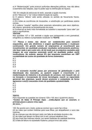 e) A “Modernização” pode produzir profundas alterações políticas, mas não altera
a assimetria das relações, seja no poder seja na distribuição da riqueza.

126. Em relação às estruturas do texto, assinale a opção incorreta.
a) Em “falava-se” o “se” indica indeterminação do sujeito.
b) A palavra “débeis” está sendo utilizada no sentido de fisicamente fracos,
doentes.
c) Em todas as ocorrências de travessões, a substituição por parênteses estaria
correta.
d) A palavra “cooptar” significa atrair possíveis adversários para seus objetivos,
até mesmo, ignorando os procedimentos de praxe.
e) Confere-se ao texto mais formalidade ao substituir a expressão “para valer” por
reais e significativas.
TEXTOS.
Nas questões 127 e 128, assinale a opção que corresponde a erro gramatical,
ortográfico ou relativo à propriedade vocabular no TEXTO.

127. Planos e metas não devem ser estabelecidos para serem(1)
esquecidos, pois são dinâmicos e exigem aperfeiçoamentos e mudanças
contínuos(2). Um grande número de empresários já reconhece(3) que
investimentos em qualidade produzem resultados extremamente positivos;
não fazer nada é que custa caro, de tal modo que os prejuízos causados pela
imagem de uma empresa associada em(4) má qualidade podem ser(5)
incalculáveis. No entanto, apenas 6% das empresas mantinham em 1997
contabilidade de custos da qualidade de forma sistemática.
a) 1
b) 2
c) 3
d) 4
e) 5

128. A economia mundial passa por processos de globalização e pela
liberalização dos mercados, as quais(1) exigem o crescimento e a
modernização da indústria e da prestação de serviços, com base(2) não só
na inovação e incorporação de novas tecnologias, mas(3) na capacidade
gerencial das empresas, que(4) devem promover a competição de forma
agressiva e em(5) crescentes níveis de qualidade e produtividade.
a) 1
b) 2
c) 3
d) 4
e) 5

TEXTO.
Para responder às questões de números 129 e 130, leia o quadrinho abaixo.
“Contos de fadas O Príncipe Sapo. ...então,depois que se casaram, o
príncipe pouco a pouco virou sapo
de novo...”

129. De acordo com o texto, pode-se concluir que o autor faz crítica:
(A) às mães que contam histórias para suas filhas, por atrapalharem o sono das
mesmas.
(B) às crianças que não dormem cedo, por falta de atividade durante o dia.
(C) às mães que deixam os filhos com a avó, porque trabalham fora.
(D) aos finais das histórias infantis, por serem distantes da realidade feminina.
(E) à falta de leitura na sociedade moderna, porque livros são caros.
 