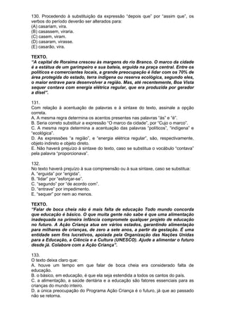 130. Procedendo à substituição da expressão “depois que” por “assim que”, os
verbos do período deverão ser alterados para:
(A) casariam, vira.
(B) casassem, viraria.
(C) casem, viram.
(D) casaram, virasse.
(E) casarão, vira.

TEXTO.
“A capital de Roraima cresceu às margens do rio Branco. O marco da cidade
é a estátua de um garimpeiro e sua bateia, erguida na praça central. Entre os
políticos e comerciantes locais, a grande preocupação é lidar com os 70% de
área protegida do estado, terra indígena ou reserva ecológica, segundo eles,
o maior entrave para desenvolver a região. Mas, até recentemente, Boa Vista
sequer contava com energia elétrica regular, que era produzida por gerador
a dísel”.

131.
Com relação à acentuação de palavras e à sintaxe do texto, assinale a opção
correta.
A. A mesma regra determina os acentos presentes nas palavras “às” e “é”.
B. Seria correto substituir a expressão “O marco da cidade”, por “Cujo o marco”.
C. A mesma regra determina a acentuação das palavras “políticos”, “indígena” e
“ecológica”.
D. As expressões “a região”, e “energia elétrica regular”, são, respectivamente,
objeto indireto e objeto direto.
E. Não haverá prejuízo à sintaxe do texto, caso se substitua o vocábulo “contava”
pela palavra “proporcionava”.

132.
No texto haverá prejuízo à sua compreensão ou à sua sintaxe, caso se substitua:
A. “erguida” por “erigida”.
B. “lidar” por “esforçar-se”.
C. “segundo” por “de acordo com”.
D. “entrave” por impedimento.
E. “sequer” por nem ao menos.

TEXTO.
“Falar de boca cheia não é mais falta de educação Todo mundo concorda
que educação é básico. O que muita gente não sabe é que uma alimentação
inadequada na primeira infância compromete qualquer projeto de educação
no futuro. A Ação Criança atua em vários estados, garantindo alimentação
para milhares de crianças, de zero a sete anos, a partir da gestação. É uma
entidade sem fins lucrativos, apoiada pela Organização das Nações Unidas
para a Educação, a Ciência e a Cultura (UNESCO). Ajude a alimentar o futuro
desde já. Colabore com a Ação Criança”.

133.
O texto deixa claro que:
A. houve um tempo em que falar de boca cheia era considerado falta de
educação.
B. o básico, em educação, é que ela seja estendida a todos os cantos do país.
C. a alimentação, a saúde dentária e a educação são fatores essenciais para as
crianças do mundo inteiro.
D. a única preocupação do Programa Ação Criança é o futuro, já que ao passado
não se retorna.
 