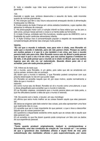 E. todo o cidadão cuja mãe teve acompanhamento pré-natal tem o futuro
garantido.

134.
Assinale a opção que, embora desenvolva o assunto do texto, está incorreta
quanto às normas gramaticais.
A. Há crianças que têm o seu futuro educacional ameaçado devido à alimentação
inadequada na infância.
B. Existe postos da Ação Criança em vários estados brasileiros, cujas capitais dão
alimentos à milhares de crianças.
C. Há preocupação maior com a nutrição infantil na faixa etária que vai de zero a
sete anos, porque nesse período o corpo e a mente estão se formando.
D. A Ação Criança, entidade sem fins lucrativos, recebe apoio da UNESCO, com a
finalidade de suprir carências alimentares infantis.
E. A Ação Criança visa à conscientização popular a respeito da necessidade de
complementação alimentar das crianças muito pobres.

TEXTO.
“Eu sei que o mundo é redondo, mas para mim é chato, mas Ronaldo só
sabe que o mundo é redondo, para ele não parece chato. Porque eu estive
em muitos países e vi que lá o céu também é em cima, por isso o mundo
parecia todo reto para mim. Mas Ronaldo nunca saiu do Brasil e pode pensar
que só aqui é que o céu é lá em cima, que nos outros lugares é embaixo ou
de lado, e ele pode pensar que o mundo só é chato no Brasil, que nos outros
lugares que ele não viu vai redondando. Quando dizem para ele é só
acreditar, para ele nada precisa parecer”.

135. Infere-se do texto que:
(A) o mundo, para Ronaldo, é um globo, pois sabe que ele se arredonda em
outros países, embora não os conheça.
(B) dizem que o mundo é redondo, o que Ronaldo poderá comprovar com sua
própria observação no dia em que puder viajar.
(C) Ronaldo só acredita naquilo que vê; por esse motivo, aceita normalmente a
idéia de que o mundo é
redondo.
(D) como nunca saiu do Brasil, Ronaldo só vê o mundo como uma planura, o que
o deixa atrapalhado para acreditar que o mundo é redondo.
(E) se Ronaldo viajasse, constataria que o mundo parece plano em toda parte, o
que lhe dificultaria aceitar a idéia de que o mundo é redondo.

136. De acordo com o texto, o locutor, em seu monólogo:
(A) afirma que seria muito melhor se as coisas fossem aquilo que elas parecem
ser.
(B) deixa-se enganar pelo lado exterior das coisas, pois elas apresentam uma face
que realmente não é a sua.
(C) acredita que ser é mais importante do que parecer, o que o leva a desconfiar
daquilo que as coisas parecem ser.
(D) questiona a disparidade existente entre aquilo que as coisas são e aquilo que
elas parecem ser.
(E) só acredita no que lhe dizem quando pode comprovar um fato com os dados
de sua experiência pessoal.

TEXTO.
“Tanto quanto produzir originalmente, traduzir é, contemporânea e
futuramente, uma das condições da criação de “um mundo só” - na certeza
de que a ignorância das realidades alheias é dupla fonte de mal, pela
subestimação das realidades alheias e pela supervalorização, por vezes
 