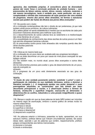 agressiva, das realidades próprias. A consciência plena da diversidade
parece dar maior força à convicção profunda da unidade humana – sem
preconceitos de falsos valores raciais, éticos, morais, culturais, materiais e
até mesmo tecnológicos; tanto é verdade que, neste particular, em que a
complexidade e divisão dos instrumentos de ação parecem dar uma medida
do progresso, mesmo dos povos ditos atrasados, há formas e estruturas
sociais que podem dar lições de eficácia aos povos ditos avançados”.

137. De acordo com o texto:
(A) a civilização contemporânea não tem o direito de ser pretensiosa, já que nela
existem ainda povos primitivos, de cultura rudimentar.
(B) a aldeia global vai sendo estabelecida à medida que os escritores de cada país
encontram tradutores eficientes para melhorar suas obras.
(C) o desconhecimento de outras culturas leva ao isolamento e à mediocrização
das obras literárias de um povo.
(D) a possibilidade de conhecimento das obras escritas de outros povos é um fator
que permite ultrapassar barreiras culturais.
(E) os preconceitos contra povos mais atrasados são rompidos quando eles têm
obras escritas passíveis
de tradução.

138. Infere-se do mesmo texto que:
(A) a civilização de um povo deve ser avaliada pelo seu progresso tecnológico.
(B) não se pode discriminar um povo por causa do nível pouco avançado do seu
estágio cultural.
(C) não existem mais, no mundo atual, povos ditos avançados e outros ditos
atrasados.
(D) há instrumentos precisos para avaliar o grau de desenvolvimento de um povo,
seja ele avançado ou
atrasado.
(E) o progresso de um povo está diretamente associado ao seu grau de
civilização.

TEXTO.
“A ilusão de uma verdade puramente exterior, existindo ‘a priori’ e sem a
participação do indivíduo na sua realidade intrínseca, entrou a dominar a
literatura européia (...). A imaginação perdeu seu poder temporal e suas
prerrogativas absolutas; as ‘construções’ que não tinham por base
documento principiavam a vacilar, e a observação limitou o terreno da
fantasia, nivelou-lhe a superfície irregular, marcou-lhe as dimensões e
determinou-lhe os confins, reduzindo-o a uma porção insignificante e quase
desprezível.”

139. Marque a opção em que as duas palavras do texto NÃO podem ser incluídas
na mesma regra de acentuação, embora o acento gráfico de ambas incida na
mesma sílaba tônica.
a) intrínseca e século
b) superfície e indivíduo
c) intrínseca e desprezível
d) desprezível e superfície

140. As palavras exterior e intrínseca, presentes no texto, apresentam, em sua
estrutura mórfica, prefixos latinos que indicam circunstâncias opostas. De posse
desse dado, assinale o par de palavras que contêm, respectivamente, prefixos
gregos correspondentes aos latinos mencionados.
a) exonerar e incrustar
b) êxodo e endoscópio
 