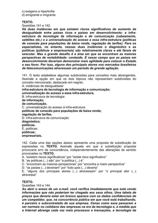 c) exógeno e hipertrofia
d) emigrante e imigrante

TEXTO.
Questões 141 e 142.
Há duas instâncias em que existem riscos significativos de aumento da
desigualdade entre países ricos e países em desenvolvimento: a infra-
estrutura de tecnologia de informação e de comunicação (cabeamento,
satélites etc.) e a universalização do acesso a essa infra-estrutura (políticas
de conexão para populações de baixa renda, regulação de tarifas). Para os
especialistas, no entanto, nessas duas instâncias o diagnóstico e as
políticas (públicas e empresariais) são relativamente claros e até fáceis de
executar. Mas o grande desafio é a área em que se encontram as maiores
perspectivas de rentabilidade: conteúdo. É nesse campo que os países em
desenvolvimento deveriam demonstrar mais agilidade para colocar o Estado
a seu favor. Por isso, alguns dos principais atores nos mercados brasileiros
de telecomunicações atravessam um período de grande agitação.

141. O texto estabelece algumas subdivisões para conceitos mais abrangentes.
Assinale a opção em que os dois tópicos não representam subdivisões do
conceito mencionado, destacado em negrito.
A. instâncias de desigualdade:
infra-estrutura de tecnologia de informação e comunicação;
universalização do acesso a essa infra-estrutura.
B. infra-estrutura de tecnologia:
de informação;
de comunicação.
C. universalização do acesso à infra-estrutura:
políticas de conexão para populações de baixa renda;
regulação de tarifas.
D. infra-estrutura de comunicação:
diagnóstico;
políticas.
E. políticas:
públicas;
empresariais.

142. Cada uma das opções abaixo apresenta uma proposta de substituição de
expressões no TEXTO. Assinale aquela em que a substituição proposta
provocaria erro de concordância, independentemente das alterações de sentido
provocadas no TEXTO.
A. “existem riscos significativos” por “existe risco significativo”
B. “as políticas (...) são” por “a política (...) é”
C. “encontram as maiores perspectivas” por “encontra a maior perspectiva”
D. “os países (...) deveriam” por “todo país (...) deveria”
E. “alguns dos principais atores (...) atravessam” por “o principal ator (...)
atravessa”

TEXTO.
Questões 143 e 144.
Ao abrir o anexo de um e-mail, você verifica imediatamente que está vendo
informações que não poderiam ter chegado aos seus olhos. Uma tabela de
preços que deveria estar em branco aparece com os dados confidenciais de
um competidor, que, na concorrência pública em que você está trabalhando,
é parceiro e subcontratado de sua empresa. Cenas como essa passaram a
ser normais no cotidiano das empresas na era da tecnologia e, à medida que
a Internet abrange cada vez mais processos e transações, a tecnologia da
 