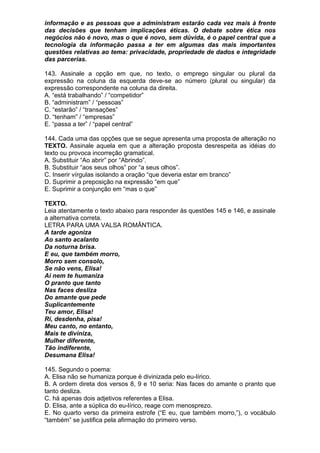 informação e as pessoas que a administram estarão cada vez mais à frente
das decisões que tenham implicações éticas. O debate sobre ética nos
negócios não é novo, mas o que é novo, sem dúvida, é o papel central que a
tecnologia da informação passa a ter em algumas das mais importantes
questões relativas ao tema: privacidade, propriedade de dados e integridade
das parcerias.

143. Assinale a opção em que, no texto, o emprego singular ou plural da
expressão na coluna da esquerda deve-se ao número (plural ou singular) da
expressão correspondente na coluna da direita.
A. “está trabalhando” / “competidor”
B. “administram” / “pessoas”
C. “estarão” / “transações”
D. “tenham” / “empresas”
E. “passa a ter” / “papel central”

144. Cada uma das opções que se segue apresenta uma proposta de alteração no
TEXTO. Assinale aquela em que a alteração proposta desrespeita as idéias do
texto ou provoca incorreção gramatical.
A. Substituir “Ao abrir” por “Abrindo”.
B. Substituir “aos seus olhos” por “a seus olhos”.
C. Inserir vírgulas isolando a oração “que deveria estar em branco”
D. Suprimir a preposição na expressão “em que”
E. Suprimir a conjunção em “mas o que”

TEXTO.
Leia atentamente o texto abaixo para responder às questões 145 e 146, e assinale
a alternativa correta.
LETRA PARA UMA VALSA ROMÂNTICA.
A tarde agoniza
Ao santo acalanto
Da noturna brisa.
E eu, que também morro,
Morro sem consolo,
Se não vens, Elisa!
Ai nem te humaniza
O pranto que tanto
Nas faces desliza
Do amante que pede
Suplicantemente
Teu amor, Elisa!
Ri, desdenha, pisa!
Meu canto, no entanto,
Mais te diviniza,
Mulher diferente,
Tão indiferente,
Desumana Elisa!

145. Segundo o poema:
A. Elisa não se humaniza porque é divinizada pelo eu-lírico.
B. A ordem direta dos versos 8, 9 e 10 seria: Nas faces do amante o pranto que
tanto desliza.
C. há apenas dois adjetivos referentes a Elisa.
D. Elisa, ante a súplica do eu-lírico, reage com menosprezo.
E. No quarto verso da primeira estrofe (“E eu, que também morro,”), o vocábulo
“também” se justifica pela afirmação do primeiro verso.
 