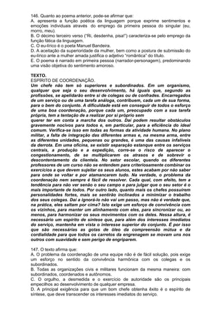 146. Quanto ao poema anterior, pode-se afirmar que:
A. apresenta a função poética da linguagem porque exprime sentimentos e
emoções individuais através do emprego da primeira pessoa do singular (eu,
morro, meu).
B. O décimo terceiro verso (“Ri, desdenha, pisa!”) caracteriza-se pelo emprego da
função fática da linguagem.
C. O eu-lírico é o poeta Manuel Bandeira.
D. A aceitação da superioridade da mulher, bem como a postura de submissão do
eu-lírico ante a mulher amada justifica o adjetivo “romântica” do título.
E. O poema é narrado em primeira pessoa (narrador-personagem), predominando
uma visão objetiva do sentimento amoroso.

TEXTO.
ESPÍRITO DE COORDENAÇÃO.
Um chefe não tem só superiores e subordinados. Em um organismo,
qualquer que seja o seu desenvolvimento, há iguais que, segundo as
profissões, se apelidarão entre si de colegas ou de confrades. Encarregados
de um serviço ou de uma tarefa análoga, contribuem, cada um de sua forma,
para o bem do conjunto. A dificuldade está em conseguir de todos o esforço
de uma boa coordenação, porque cada um, preocupado com a sua tarefa
própria, tem a tentação de a realizar por si próprio sem
querer ter em conta a marcha dos outros. Daí podem resultar obstáculos
gravemente nocivos para todos e, em particular, para a eficiência do ideal
comum. Verifica-se isso em todas as formas da atividade humana. No plano
militar, a falta de integração das diferentes armas e, na mesma arma, entre
as diferentes unidades, pequenas ou grandes, é uma das causas infalíveis
da derrota. Em uma oficina, se existir separação estanque entre os serviços
centrais, a produção e a expedição, corre-se o risco de aparecer o
congestionamento, de se multiplicarem os atrasos e de sobrevir o
descontentamento da clientela. No setor escolar, quando os diferentes
professores de um curso não se entendem para criteriosamente combinar os
exercícios a que devem sujeitar os seus alunos, estes acabam por não saber
para onde se voltar e por atamancarem tudo. Na verdade, o problema da
coordenação nem sempre é fácil de resolver. Cada qual, com efeito, tem a
tendência para não ver senão o seu campo e para julgar que o seu setor é o
mais importante de todos. Por outro lado, quanto mais os chefes possuírem
personalidades fortes, mais se sentirão inclinados a minimizar o trabalho
dos seus colegas. Daí a ignorá-lo não vai um passo, mas não é verdade que,
na prática, eles saltam por cima? Isto exige um esforço de convivência com
os vizinhos, para manter um alinhamento com eles, para sincronizar ou, ao
menos, para harmonizar os seus movimentos com os deles. Nessa altura, é
necessário um espírito de síntese que, para além dos interesses imediatos
do serviço, mantenha em vista o interesse superior do conjunto. É por isso
que são necessárias as gotas de óleo da compreensão mútua e da
cordialidade para que todos os carretos da engrenagem se movam uns nos
outros com suavidade e sem perigo de engriparem.

147. O texto afirma que:
A. O problema da coordenação de uma equipe não é de fácil solução, pois exige
um esforço no sentido da convivência harmônica com os colegas e os
subordinados.
B. Todas as organizações civis e militares funcionam da mesma maneira: com
subordinados, coordenados e autônomos.
C. O orgulho, a desmedida e o exercício de autoridade são os principais
empecilhos ao desenvolvimento de qualquer empresa.
D. A principal exigência para que um bom chefe obtenha êxito é o espírito de
síntese, que deve transcender os interesses imediatos do serviço.
 