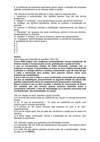 E. As gerências de empresas particulares devem seguir o exemplo das empresas
públicas, principalmente as de natureza militar e escolar.

148. Quanto ao sentido das palavras no texto, julgue os seguintes itens.
I. “superiores e subordinados” têm sentidos opostos, mas não são termos
antagônicos.
II. “colegas” e “confrades”, como apresentados no texto, são termos sinônimos.
III. “análoga”, por significar semelhante, admite, no contexto, a substituição por
parecida.
IV. “nocivos” e “eficiência” admitem a substituição, respectivamente, por doloso e
eficaz.
V. “diferentes”, em qualquer das duas ocorrências, admite a troca por distintos,
dessemelhantes ou díspares.
VI. “trabalho” e “esforço”, por serem sinônimos, podem ser intercambiados.
VII. “engriparem” está empregada denotativamente, no sentido de enguiçarem.
A quantidade de itens certos é igual a:
A. 3
B. 4
C. 5
D. 6
E. 7

TEXTO.
Leia o texto para responder às questões 149 e 150.
O ano 2000 chegou com mudanças surpreendentes: avanço espetacular da
Internet, fusões e incorporações a rodo, globalização e queda de mitos.
o que se convencionou chamar de Velha Economia, contudo, não se
evaporou no espaço. A humanidade vai entrar no novo milênio movida ainda
a petróIeo e a energia elétrica e continua consumindo o pão de cada dia que
a velha e estressada terra produz. Será possível crescer nesse novo
ambiente de instabilidade?
o erro é não ver que o velho e o novo continuarão convivendo por gerações,
até que se estabeleçam, provavelmente na segunda metade do século XXI,
padrões inteiramente novos de comportamento empresarial e individual.
Nesse contexto é que se deve localizar o desafio do crescimento do Brasil.
Um contexto que não envolve apenas números redondos sobre o
crescimento industrial, a taxa de desemprego ou o barulho provocado pela
má distribuição das propriedades no campo.

149. Em relação ao texto, assinale a opção incorreta.
a) O sinal de dois pontos pode ser substituído por vírgula e o período permanece
correto.
b) Em “O que se convencionou...” “O” pode ser substituído por Aquilo, sem
prejuízo para a correção gramatical.
c) A próclise do “se” ocorre indicada pela presença do “que” e do “não”,
respectivamente.
d) O uso de vírgula após “pão de cada dia” transforma a oração que se segue em
restritiva.
e) A forma verbal “continuarão” admite a substituição por vão continuar, sem
alteração do significado.

150. Assinale a opção que apresenta uma informação incorreta.
a) A expressão “até que” pode ser substituída por até quando, sem prejuízo para a
correção do período.
b) A união dos dois últimos períodos do texto pode ser a transformação ...Brasil,
ou seja, um conTEXTO...
 