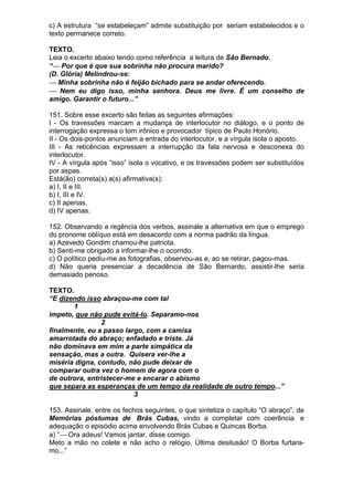 c) A estrutura “se estabeleçam” admite substituição por seriam estabelecidos e o
texto permanece correto.

TEXTO.
Leia o excerto abaixo tendo como referência a leitura de São Bernado.
“⎯ Por que é que sua sobrinha não procura marido?
(D. Glória) Melindrou-se:
⎯ Minha sobrinha não é feijão bichado para se andar oferecendo.
⎯ Nem eu digo isso, minha senhora. Deus me livre. É um conselho de
amigo. Garantir o futuro...”

151. Sobre esse excerto são feitas as seguintes afirmações:
I - Os travessões marcam a mudança de interlocutor no diálogo, e o ponto de
interrogação expressa o tom irônico e provocador típico de Paulo Honório.
II - Os dois-pontos anunciam a entrada do interlocutor, e a vírgula isola o aposto.
III - As reticências expressam a interrupção da fala nervosa e desconexa do
interlocutor.
IV - A vírgula após “isso” isola o vocativo, e os travessões podem ser substituídos
por aspas.
Está(ão) correta(s) a(s) afirmativa(s):
a) I, II e III.
b) I, III e IV.
c) II apenas.
d) IV apenas.

152. Observando a regência dos verbos, assinale a alternativa em que o emprego
do pronome oblíquo está em desacordo com a norma padrão da língua.
a) Azevedo Gondim chamou-lhe patriota.
b) Senti-me obrigado a informar-lhe o ocorrido.
c) O político pediu-me as fotografias, observou-as e, ao se retirar, pagou-mas.
d) Não queria presenciar a decadência de São Bernardo, assistir-lhe seria
demasiado penoso.

TEXTO.
“E dizendo isso abraçou-me com tal
       1
ímpeto, que não pude evitá-lo. Separamo-nos
                2
finalmente, eu a passo largo, com a camisa
amarrotada do abraço; enfadado e triste. Já
não dominava em mim a parte simpática da
sensação, mas a outra. Quisera ver-lhe a
miséria digna, contudo, não pude deixar de
comparar outra vez o homem de agora com o
de outrora, entristecer-me e encarar o abismo
que separa as esperanças de um tempo da realidade de outro tempo...”
                          3

153. Assinale, entre os fechos seguintes, o que sintetiza o capítulo “O abraço”, de
Memórias póstumas de Brás Cubas, vindo a completar com coerência e
adequação o episódio acima envolvendo Brás Cubas e Quincas Borba.
a) “⎯ Ora adeus! Vamos jantar, disse comigo.
Meto a mão no colete e não acho o relógio. Última desilusão! O Borba furtara-
mo...”
 