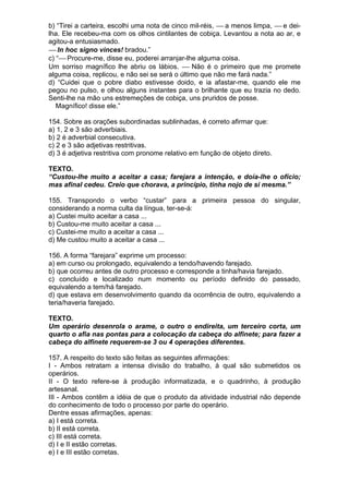 b) “Tirei a carteira, escolhi uma nota de cinco mil-réis, ⎯ a menos limpa, ⎯ e dei-
lha. Ele recebeu-ma com os olhos cintilantes de cobiça. Levantou a nota ao ar, e
agitou-a entusiasmado.
⎯ In hoc signo vinces! bradou.”
c) “⎯ Procure-me, disse eu, poderei arranjar-lhe alguma coisa.
Um sorriso magnífico lhe abriu os lábios. ⎯ Não é o primeiro que me promete
alguma coisa, replicou, e não sei se será o último que não me fará nada.”
d) “Cuidei que o pobre diabo estivesse doido, e ia afastar-me, quando ele me
pegou no pulso, e olhou alguns instantes para o brilhante que eu trazia no dedo.
Senti-lhe na mão uns estremeções de cobiça, uns pruridos de posse.
   Magnífico! disse ele.”

154. Sobre as orações subordinadas sublinhadas, é correto afirmar que:
a) 1, 2 e 3 são adverbiais.
b) 2 é adverbial consecutiva.
c) 2 e 3 são adjetivas restritivas.
d) 3 é adjetiva restritiva com pronome relativo em função de objeto direto.

TEXTO.
“Custou-lhe muito a aceitar a casa; farejara a intenção, e doía-lhe o ofício;
mas afinal cedeu. Creio que chorava, a princípio, tinha nojo de si mesma.”

155. Transpondo o verbo “custar” para a primeira pessoa do singular,
considerando a norma culta da língua, ter-se-á:
a) Custei muito aceitar a casa ...
b) Custou-me muito aceitar a casa ...
c) Custei-me muito a aceitar a casa ...
d) Me custou muito a aceitar a casa ...

156. A forma “farejara” exprime um processo:
a) em curso ou prolongado, equivalendo a tendo/havendo farejado.
b) que ocorreu antes de outro processo e corresponde a tinha/havia farejado.
c) concluído e localizado num momento ou período definido do passado,
equivalendo a tem/há farejado.
d) que estava em desenvolvimento quando da ocorrência de outro, equivalendo a
teria/haveria farejado.

TEXTO.
Um operário desenrola o arame, o outro o endireita, um terceiro corta, um
quarto o afia nas pontas para a colocação da cabeça do alfinete; para fazer a
cabeça do alfinete requerem-se 3 ou 4 operações diferentes.

157. A respeito do texto são feitas as seguintes afirmações:
I - Ambos retratam a intensa divisão do trabalho, à qual são submetidos os
operários.
II - O texto refere-se à produção informatizada, e o quadrinho, à produção
artesanal.
III - Ambos contêm a idéia de que o produto da atividade industrial não depende
do conhecimento de todo o processo por parte do operário.
Dentre essas afirmações, apenas:
a) I está correta.
b) II está correta.
c) III está correta.
d) I e II estão corretas.
e) I e III estão corretas.
 