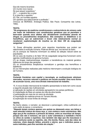 Que ele mesmo levantara
Um mundo novo nascia
De que sequer suspeitava.”
(D) “... o operário faz a coisa
E a coisa faz o operário.”
(E) “Ele, um humilde operário
Um operário que sabia Exercer a profissão.”
(Vinícius de MORAES. Antologia Poética. São Paulo: Companhia das Letras,
1992).

TEXTO.
“Os progressos da medicina condicionaram a sobrevivência de número cada
vez maior de indivíduos com constituições genéticas que só permitem o
bem-estar quando seus efeitos são devidamente controlados através de
drogas ou procedimentos terapêuticos. São exemplos os diabéticos e os
hemofílicos, que só sobrevivem e levam vida relativamente normal ao
receberem suplementação de insulina ou do fator VIII da coagulação
sanguínea”.

14. Essas afirmações apontam para aspectos importantes que podem ser
relacionados à evolução humana. Pode-se afirmar que, nos termos do texto:
(A) os avanços da medicina minimizam os efeitos da seleção natural sobre as
populações.
(B) os usos da insulina e do fator VIII da coagulação sanguínea funcionam como
agentes modificadores do genoma humano.
(C) as drogas medicamentosas impedem a transferência do material genético
defeituoso ao longo das gerações.
(D) os procedimentos terapêuticos normalizam o genótipo dos hemofílicos e
diabéticos.
(E) as intervenções realizadas pela medicina interrompem a evolução biológica do
ser humano.

TEXTO.
Cortando fronteiras com capital e tecnologia, as multinacionais otimizam
mercados, recursos naturais e políticos em escala mundial. Uma nova forma
de acumular lucros, uma nova divisão internacional do trabalho.

15. A nova divisão internacional do trabalho apresentada no texto tem como causa
a seguinte atuação das multinacionais:
a) aplicação de capitais em atividades agropastoris nos países periféricos.
b) implantação de filiais em países de mão-de-obra barata.
c) participação em mais de um ramo de atividade.
d) importação de matérias-primas do Terceiro Mundo.
e) exploração de novas fontes de energia.

TEXTO.
No trecho abaixo, o narrador, ao descrever a personagem, critica sutilmente um
outro estilo de época: o romantismo.
“Naquele tempo contava apenas uns quinze ou dezesseis anos; era talvez a
mais atrevida criatura da nossa raça, e, com certeza a mais voluntariosa. Não
digo que já lhe coubesse a primazia da beleza, entre as mocinhas do tempo,
porque isto não é romance, em que o autor sobredoura a realidade e fecha
os olhos às sardas e espinhas; mas também não digo que lhe maculasse o
rosto nenhuma sarda ou espinha, não. Era bonita, fresca, saía das mãos da
natureza, cheia daquele feitiço, precário e eterno, que o indivíduo passa a
outro indivíduo, para fins secretos da criação.”
 