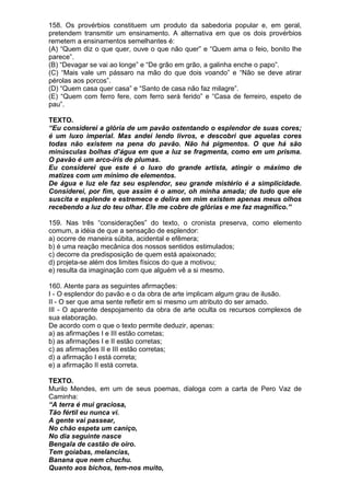 158. Os provérbios constituem um produto da sabedoria popular e, em geral,
pretendem transmitir um ensinamento. A alternativa em que os dois provérbios
remetem a ensinamentos semelhantes é:
(A) “Quem diz o que quer, ouve o que não quer” e “Quem ama o feio, bonito lhe
parece”.
(B) “Devagar se vai ao longe” e “De grão em grão, a galinha enche o papo”.
(C) “Mais vale um pássaro na mão do que dois voando” e “Não se deve atirar
pérolas aos porcos”.
(D) “Quem casa quer casa” e “Santo de casa não faz milagre”.
(E) “Quem com ferro fere, com ferro será ferido” e “Casa de ferreiro, espeto de
pau”.

TEXTO.
“Eu considerei a glória de um pavão ostentando o esplendor de suas cores;
é um luxo imperial. Mas andei lendo livros, e descobri que aquelas cores
todas não existem na pena do pavão. Não há pigmentos. O que há são
minúsculas bolhas d’água em que a luz se fragmenta, como em um prisma.
O pavão é um arco-íris de plumas.
Eu considerei que este é o luxo do grande artista, atingir o máximo de
matizes com um mínimo de elementos.
De água e luz ele faz seu esplendor, seu grande mistério é a simplicidade.
Considerei, por fim, que assim é o amor, oh minha amada; de tudo que ele
suscita e esplende e estremece e delira em mim existem apenas meus olhos
recebendo a luz do teu olhar. Ele me cobre de glórias e me faz magnífico.”

159. Nas três “considerações” do texto, o cronista preserva, como elemento
comum, a idéia de que a sensação de esplendor:
a) ocorre de maneira súbita, acidental e efêmera;
b) é uma reação mecânica dos nossos sentidos estimulados;
c) decorre da predisposição de quem está apaixonado;
d) projeta-se além dos limites físicos do que a motivou;
e) resulta da imaginação com que alguém vê a si mesmo.

160. Atente para as seguintes afirmações:
I - O esplendor do pavão e o da obra de arte implicam algum grau de ilusão.
II - O ser que ama sente refletir em si mesmo um atributo do ser amado.
III - O aparente despojamento da obra de arte oculta os recursos complexos de
sua elaboração.
De acordo com o que o texto permite deduzir, apenas:
a) as afirmações I e III estão corretas;
b) as afirmações I e II estão corretas;
c) as afirmações II e III estão corretas;
d) a afirmação I está correta;
e) a afirmação II está correta.

TEXTO.
Murilo Mendes, em um de seus poemas, dialoga com a carta de Pero Vaz de
Caminha:
“A terra é mui graciosa,
Tão fértil eu nunca vi.
A gente vai passear,
No chão espeta um caniço,
No dia seguinte nasce
Bengala de castão de oiro.
Tem goiabas, melancias,
Banana que nem chuchu.
Quanto aos bichos, tem-nos muito,
 