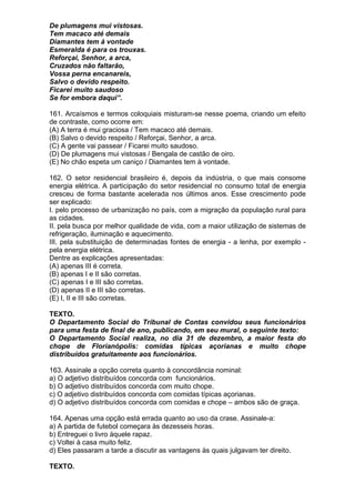 De plumagens mui vistosas.
Tem macaco até demais
Diamantes tem à vontade
Esmeralda é para os trouxas.
Reforçai, Senhor, a arca,
Cruzados não faltarão,
Vossa perna encanareis,
Salvo o devido respeito.
Ficarei muito saudoso
Se for embora daqui”.

161. Arcaísmos e termos coloquiais misturam-se nesse poema, criando um efeito
de contraste, como ocorre em:
(A) A terra é mui graciosa / Tem macaco até demais.
(B) Salvo o devido respeito / Reforçai, Senhor, a arca.
(C) A gente vai passear / Ficarei muito saudoso.
(D) De plumagens mui vistosas / Bengala de castão de oiro.
(E) No chão espeta um caniço / Diamantes tem à vontade.

162. O setor residencial brasileiro é, depois da indústria, o que mais consome
energia elétrica. A participação do setor residencial no consumo total de energia
cresceu de forma bastante acelerada nos últimos anos. Esse crescimento pode
ser explicado:
I. pelo processo de urbanização no país, com a migração da população rural para
as cidades.
II. pela busca por melhor qualidade de vida, com a maior utilização de sistemas de
refrigeração, iluminação e aquecimento.
III. pela substituição de determinadas fontes de energia - a lenha, por exemplo -
pela energia elétrica.
Dentre as explicações apresentadas:
(A) apenas III é correta.
(B) apenas I e II são corretas.
(C) apenas I e III são corretas.
(D) apenas II e III são corretas.
(E) I, II e III são corretas.

TEXTO.
O Departamento Social do Tribunal de Contas convidou seus funcionários
para uma festa de final de ano, publicando, em seu mural, o seguinte texto:
O Departamento Social realiza, no dia 31 de dezembro, a maior festa do
chope de Florianópolis: comidas típicas açorianas e muito chope
distribuídos gratuitamente aos funcionários.

163. Assinale a opção correta quanto à concordância nominal:
a) O adjetivo distribuídos concorda com funcionários.
b) O adjetivo distribuídos concorda com muito chope.
c) O adjetivo distribuídos concorda com comidas típicas açorianas.
d) O adjetivo distribuídos concorda com comidas e chope – ambos são de graça.

164. Apenas uma opção está errada quanto ao uso da crase. Assinale-a:
a) A partida de futebol começara às dezesseis horas.
b) Entreguei o livro àquele rapaz.
c) Voltei à casa muito feliz.
d) Eles passaram a tarde a discutir as vantagens às quais julgavam ter direito.

TEXTO.
 