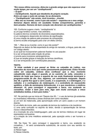 “Em nossa última conversa, dizia-me o grande amigo que não esperava viver
muito tempo, por ser um “cardisplicente”.
– O quê?
– Cardisplicente. Aquele que desdenha do próprio coração.
Entre um copo e outro de cerveja, fui ao dicionário.
– “Cardisplicente” não existe, você inventou – triunfei.
– Mas seu eu inventei, como é que não existe? – espantou-se o meu amigo.
Semanas depois deixou em saudades fundas companheiros, parentes e
bem-amadas. Homens de bom coração não deveriam ser cardisplicentes.”

165. Conforme sugere o texto, “cardisplicente” é:
a) um jogo fonético curioso, mas arbitrário;
b) palavra técnica constante de dicionários especializados;
c) um neologismo desprovido de indícios de significação;
d) uma criação de palavra pelo processo de composição;
e) termo erudito empregado para criar um efeito cômico.

166. “– Mas se eu inventei, como é que não existe?”
Segundo se deduz da fala espantada do amigo do narrador, a língua, para ele, era
um código aberto:
a) ao qual se incorporariam palavras fixadas no uso popular;
b) a ser enriquecido pela criação de gírias;
c) pronto para incorporar estrangeirismos;
d) que se amplia graças à tradução de termos científicos;
e) a ser enriquecido com contribuições pessoais.

TEXTO.
“A triste verdade é que passei as férias no calçadão do Leblon, nos
intervalos do novo livro que venho penosamente perpetrando. Estou ficando
cobra em calçadão, embora deva confessar que o meu momento
calçadônido mais alegre é quando, já no caminho de volta, vislumbro o
letreiro do hotel que marca a esquina da rua onde finalmente terminarei o
programa-saúde do dia. Sou, digamos, um caminhante resignado. Depois
dos 50, a gente fica igual a carro usado, é a suspensão, é a embreagem, é o
radiador, é o contraplano do rolabrequim, é o contrafarto do mesocárdio
epidítico, a falta da serotorpina folimolecular, é o que mecânicos e médicos
disseram. Aí, para conseguir ir segurando a barra, vou acatando os
conselhos. Andar é bom para mim, digo sem muita convicção a meus
entediados botões, é bom para todos.”

167. No período que se inicia em “Depois dos 50...”, o uso de termos (já existentes
ou inventados) referentes a áreas diversas tem como resultado:
a) um tom de melancolia, pela aproximação entre um carro usado e um homem
doente;
b) um efeito de ironia, pelo uso paralelo de termos da medicina e da mecânica;
c) uma certa confusão no espírito do leitor, devido à apresentação de termos
novos e desconhecidos;
d) a invenção de uma metalinguagem, pelo uso de termos médicos em lugar de
expressões corriqueiras;
e) a criação de uma metáfora existencial, pela oposição entre o ser humano e
objetos.

168. Na frase “Aí, para conseguir ir segurando a barra, vou acatando os
conselhos...”. Aí será corretamente substituído, de acordo com seu sentido no
texto, por:
a) Nesse lugar.
b) Nesse instante.
 