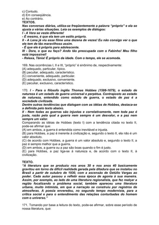 c) Contudo.
d) Em conseqüência.
e) Ao contrário.
TEXTOS.
Nas conversas diárias, utiliza-se freqüentemente a palavra “próprio” e ela se
ajusta a várias situações. Leia os exemplos de diálogos:
I - A Vera se veste diferente!
- É mesmo, é que ela tem um estilo próprio.
II - A Lena já viu esse filme uma dezena de vezes! Eu não consigo ver o que
ele tem de tão maravilhoso assim.
- É que ele é próprio para adolescente.
III - Dora, o que eu faço? Ando tão preocupada com o Fabinho! Meu filho
está impossível!
- Relaxa, Tânia! É próprio da idade. Com o tempo, ele se acomoda.

169. Nas ocorrências I, II e III, “próprio” é sinônimo de, respectivamente:
(A) adequado, particular, típico.
(B) peculiar, adequado, característico.
(C) conveniente, adequado, particular.
(D) adequado, exclusivo, conveniente.
(E) peculiar, exclusivo, característico.

170. I - Para o filósofo inglês Thomas Hobbes (1588-1679), o estado de
natureza é um estado de guerra universal e perpétua. Contraposto ao estado
de natureza, entendido como estado de guerra, o estado de paz é a
sociedade civilizada.
Dentre outras tendências que dialogam com as idéias de Hobbes, destaca-se
a definida pelo texto abaixo.
II - Nem todas as guerras são injustas e correlativamente, nem toda paz é
justa, razão pela qual a guerra nem sempre é um desvalor, e a paz nem
sempre um valor.
Comparando as idéias de Hobbes (texto I) com a tendência citada no texto II,
pode-se afirmar que:
(A) em ambos, a guerra é entendida como inevitável e injusta.
(B) para Hobbes, a paz é inerente à civilização e, segundo o texto II, ela não é um
valor absoluto.
(C) de acordo com Hobbes, a guerra é um valor absoluto e, segundo o texto II, a
paz é sempre melhor que a guerra.
(D) em ambos, a guerra ou a paz são boas quando o fim é justo.
(E) para Hobbes, a paz liga-se à natureza e, de acordo com o texto II, à
civilização.

TEXTO.
“A literatura que se produziu nos anos 30 e nos anos 40 basicamente
gravitou em torno da difícil realidade gerada pela ditadura que se instalou no
Brasil a partir de outubro de 1930, com a ascensão de Getúlio Vargas ao
poder. Cada autor passou a refletir essa época de agonia à sua maneira.
Assim, por exemplo, ao lado de uma literatura regionalista, que fez realçar a
região focalizando o problema social, também apareceu uma literatura
urbana, muito intimista, em que a narração se construiu por registros de
atmosferas. A poesia enveredou, no segundo tempo modernista, para a
crítica social e para o entendimento das relações conturbadas do homem
com o universo.”

171. Tomando por base a leitura do texto, pode-se afirmar, sobre esse período de
nossa literatura, que:
 