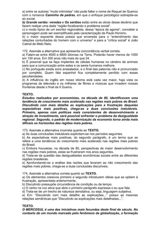 a) entre os autores “muito intimistas” não pode faltar o nome de Raquel de Queiroz
com o romance Caminho de pedras, em que o enfoque psicológico sobrepõe-se
ao social.
b) Grande sertão: veredas e Os sertões estão entre as obras desse decênio que
fazem realçar uma dada “região focalizando o problema social”.
c) o modo típico de um escritor regionalista, dessa “época de agonia”, conceber a
personagem pode ser exemplificado pela caracterização de Paulo Honório.
d) o maior expoente dessa poesia que envereda para o “entendimento das
relações conturbadas do homem com o universo” e para a “crítica social” é João
Cabral de Melo Neto.

172. Assinale a alternativa que apresenta concordância verbal correta.
a) Falam-se entre 4000 e 6800 idiomas na Terra. Poderão haver menos de 1000
em 100 anos. Em 300 anos não mais do que 24.
b) É possível que se faça implantes de células humanas no cérebro de animais
para que a comunicação entre estes e os seres humanos melhore.
c) No português existe sons anasalados, e o final das palavras não é pronunciado
por completo. Quem fala espanhol fica completamente perdido com essas
peculiaridades.
d) A influência do inglês em nosso idioma está cada vez maior, haja vista os
programas de televisão e os milhares de filmes e músicas que invadem nossas
fronteiras desde o final da II Guerra.

TEXTO.
Estudos realizados por economistas, na década de 80, identificavam uma
tendência de crescimento mais acelerado nas regiões mais pobres do Brasil.
Discutindo com mais detalhe as explicações para a frustração daquelas
expectativas mais positivas, chega-se a duas conclusões inelutáveis.
Primeiro, apenas com políticas mais consistentes de desenvolvimento e
atração de investimento, será possível enfrentar o problema da desigualdade
regional. Segundo, o padrão de modernização da economia torna ainda mais
difíceis os horizontes das regiões mais pobres.

173. Assinale a alternativa incorreta quanto ao TEXTO.
a) As duas conclusões inelutáveis explicitam-se nos períodos seguintes.
b) As expectativas mais positivas, do segundo parágrafo, é um termo que se
refere a uma tendência do crescimento mais acelerado nas regiões mais pobres
do Brasil.
c) Embora houvesse, na década de 80, perspectivas de maior desenvolvimento
nas regiões mais pobres, estas se frustraram nos anos seguintes.
d) Trata-se da questão das desigualdades econômicas sociais entre as diferentes
regiões brasileiras.
e) Aprofundando-se a análise das razões que levaram ao não crescimento das
regiões mais pobres, chega-se a duas conclusões discutíveis.

174. Assinale a alternativa correta quanto ao TEXTO.
a) Os elementos coesivos primeiro e segundo introduzem idéias que se opõem à
frustração, apresentada anteriormente.
b) Discutindo pressupõe circunstância de condição ou de tempo.
c) O verbo na voz ativa que abre o primeiro parágrafo expressa o eu que fala.
d) Trata-se de um trecho de natureza denotativa, ou seja, linguagem subjetiva.
e) Em: “Discutindo com mais detalhe as explicações...” possui as mesmas
relações semânticas que “Discutindo as explicações mais detalhadas...”.

TEXTO.
O MERCOSUL é uma das iniciativas mais fecundas deste final de século. No
contexto de um mundo marcado pelo fenômeno da globalização, a formação
 