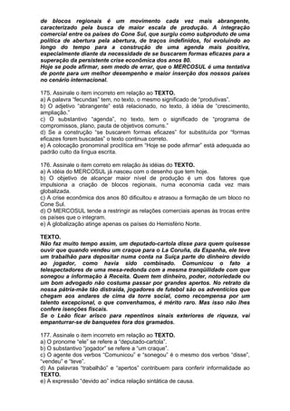 de blocos regionais é um movimento cada vez mais abrangente,
caracterizado pela busca de maior escala de produção. A integração
comercial entre os países do Cone Sul, que surgiu como subproduto de uma
política de abertura pela abertura, de traços indefinidos, foi evoluindo ao
longo do tempo para a construção de uma agenda mais positiva,
especialmente diante da necessidade de se buscarem formas eficazes para a
superação da persistente crise econômica dos anos 80.
Hoje se pode afirmar, sem medo de errar, que o MERCOSUL é uma tentativa
de ponte para um melhor desempenho e maior inserção dos nossos países
no cenário internacional.

175. Assinale o item incorreto em relação ao TEXTO.
a) A palavra “fecundas” tem, no texto, o mesmo significado de “produtivas”.
b) O adjetivo “abrangente” está relacionado, no texto, à idéia de “crescimento,
ampliação.”
c) O substantivo “agenda”, no texto, tem o significado de “programa de
compromissos, plano, pauta de objetivos comuns.”
d) Se a construção “se buscarem formas eficazes” for substituída por “formas
eficazes forem buscadas” o texto continua correto.
e) A colocação pronominal proclítica em “Hoje se pode afirmar” está adequada ao
padrão culto da língua escrita.

176. Assinale o item correto em relação às idéias do TEXTO.
a) A idéia do MERCOSUL já nasceu com o desenho que tem hoje.
b) O objetivo de alcançar maior nível de produção é um dos fatores que
impulsiona a criação de blocos regionais, numa economia cada vez mais
globalizada.
c) A crise econômica dos anos 80 dificultou e atrasou a formação de um bloco no
Cone Sul.
d) O MERCOSUL tende a restringir as relações comerciais apenas às trocas entre
os países que o integram.
e) A globalização atinge apenas os países do Hemisfério Norte.

TEXTO.
Não faz muito tempo assim, um deputado-cartola disse para quem quisesse
ouvir que quando vendeu um craque para o La Coruña, da Espanha, ele teve
um trabalhão para depositar numa conta na Suíça parte do dinheiro devido
ao jogador, como havia sido combinado. Comunicou o fato a
telespectadores de uma mesa-redonda com a mesma tranqüilidade com que
sonegou a informação à Receita. Quem tem dinheiro, poder, notoriedade ou
um bom advogado não costuma passar por grandes apertos. No retrato da
nossa pátria-mãe tão distraída, jogadores de futebol são os adventícios que
chegam aos andares de cima da torre social, como recompensa por um
talento excepcional, o que convenhamos, é mérito raro. Mas isso não lhes
confere isenções fiscais.
Se o Leão ficar arisco para repentinos sinais exteriores de riqueza, vai
empanturrar-se de banquetes fora dos gramados.

177. Assinale o item incorreto em relação ao TEXTO.
a) O pronome “ele” se refere a “deputado-cartola”.
b) O substantivo “jogador” se refere a “um craque”.
c) O agente dos verbos “Comunicou” e “sonegou” é o mesmo dos verbos “disse”,
“vendeu” e “teve”.
d) As palavras “trabalhão” e “apertos” contribuem para conferir informalidade ao
TEXTO.
e) A expressão “devido ao” indica relação sintática de causa.
 