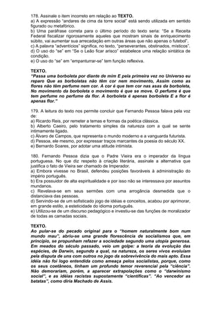 178. Assinale o item incorreto em relação ao TEXTO.
a) A expressão “andares de cima da torre social” está sendo utilizada em sentido
figurado ou metafórico.
b) Uma paráfrase correta para o último período do texto seria: “Se a Receita
Federal fiscalizar rigorosamente aqueles que mostram sinais de enriquecimento
súbito, vai aumentar sua arrecadação em outras áreas que não apenas o futebol”.
c) A palavra “adventícios” significa, no texto, “perseverantes, obstinados, místicos”.
d) O uso do “se” em “Se o Leão ficar arisco” estabelece uma relação sintática de
condição.
e) O uso do “se” em “empanturrar-se” tem função reflexiva.

TEXTO.
“Passa uma borboleta por diante de mim E pela primeira vez no Universo eu
reparo Que as borboletas não têm cor nem movimento, Assim como as
flores não têm perfume nem cor. A cor é que tem cor nas asas da borboleta,
No movimento da borboleta o movimento é que se move. O perfume é que
tem perfume no perfume da flor. A borboleta é apenas borboleta E a flor é
apenas flor.”

179. A leitura do texto nos permite concluir que Fernando Pessoa falava pela voz
de:
a) Ricardo Reis, por remeter a temas e formas da poética clássica.
b) Alberto Caeiro, pelo tratamento simples da natureza com a qual se sente
intimamente ligado.
c) Álvaro de Campos, que representa o mundo moderno e a vanguarda futurista.
d) Pessoa, ele mesmo, por expressar traços marcantes da poesia do século XX.
e) Bernardo Soares, por adotar uma atitude intimista.

180. Fernando Pessoa dizia que o Padre Vieira era o imperador da língua
portuguesa. No que diz respeito à criação literária, assinale a alternativa que
justifica o fato de Vieira ser chamado de Imperador.
a) Embora vivesse no Brasil, defendeu posições favoráveis à administração do
império português.
b) Era possuidor de alta espiritualidade e por isso não se interessava por assuntos
mundanos.
c) Revelava-se em seus sermões com uma arrogância desmedida que o
distanciava das pessoas.
d) Servindo-se de um sofisticado jogo de idéias e conceitos, acabou por aprimorar,
em grande estilo, a esteticidade do idioma português.
e) Utilizou-se de um discurso pedagógico e investiu-se das funções de moralizador
de todas as camadas sociais.

TEXTO.
Ao pular-se do pecado original para o “homem naturalmente bom num
mundo mau”, abriu-se uma grande florescência de socialismos que, em
princípio, se propunham refazer a sociedade segundo uma utopia generosa.
Em meados do século passado, veio um golpe: a teoria da evolução das
espécies, de Darwin, segundo a qual, na natureza, os seres vivos evoluíam
pela disputa de uns com outros no jogo da sobrevivência do mais apto. Essa
idéia não foi logo entendida como ameaça pelos socialistas, porque, como
os seus coetâneos, tinham um profundo temor reverencial pela “ciência”.
Não demorariam, porém, a aparecer extrapolações como o “darwinismo
social”, e as idéias racistas supostamente “científicas”. “Ao vencedor as
batatas”, como diria Machado de Assis.
 