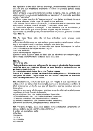 181. Apesar de o texto estar claro ao leitor leigo, um estudo mais profundo traria à
tona um erro que modificaria totalmente o sentido do primeiro período desse
parágrafo, pois:
a) Em princípio só aparentemente tem sentido temporal, mas, na verdade, tem
valor concessivo, podendo ser substituído por “apesar de”. A expressão que indica
tempo é “a princípio”.
b) Refazer possui o sentido de “fazer novamente”; isso daria o significado de que a
sociedade não mais existia, o que não condiz com a realidade.
c) Ao pular-se denota interrupção na ação, como se uma ação abruptamente fosse
interrompida, para que outra se iniciasse. O certo seria “Ao se pular”.
d) Florescência significa “iluminação”, o que denotaria que os socialismos já
existiam, mas o autor quis indicar que eles surgiam naquele momento.
e) Generosa é qualidade que só pode ser admitida em pessoas, portanto não cabe
neste TEXTO.

182. Na frase “Essa idéia não foi logo entendida como ameaça pelos
socialistas...”:
a) Deve-se substituir essa por esta, pois os pronomes demonstrativos que indicam
algo já apresentado anteriormente no texto são este, esta, isto.
b) Deve-se colocar logo depois de entendida, pois não se deve separar os verbos
que formam locução verbal por elemento algum.
c) Há dois advérbios.
d) Não há emprego de preposição.
e) Não se deve substituir essa por esta, pois os advérbios que indicam algo já
apresentado anteriormente no texto são esse, essa, isso.

TEXTO.
BOTAFOGO ETC.
“Beiramarávamos em auto pelo espelho de aluguel arborizado das avenidas
marinhas sem sol. Losangos tênues de ouro bandeira nacionalizavam os
verdes montes interiores.
No outro lado azul da baía a Serra dos Órgãos serrava.
Barcos. E o passado voltava na brisa de baforadas gostosas. Rolah ia vinha
derrapava em túneis. Copacabana era um veludo arrepiado na luminosa
noite varada pelas frestas da cidade.

183. Didaticamente, costuma-se dizer que, em relação à sua organização, os
textos podem ser compostos de descrição, narração e dissertação; no entanto é
difícil encontrar-se um trecho que seja só descritivo, apenas narrativo, somente
dissertativo.
Levando-se em conta tal afirmação, selecione uma das alternativas abaixo para
classificar o texto de Oswald de Andrade:
a) Narrativo-descritivo, com predominância do dissertativo.
b) Dissertativo-descritivo, com predominância do dissertativo.
c) Descritivo-narrativo, com predominância do narrativo.
d) Descritivo-dissertativo, com predominância do dissertativo.
e) Narrativo-dissertativo, com predominância do narrativo.

184. “Florzinha Singela, esses seus cabelos loiros enfeitiçaram vorazmente um
coração sedento e puro e sentimentos anteriores...”
O texto é um exemplo de carta:
a) familiar.
b) amorosa.
c) crítica.
d) doutrinária.
e) comercial.
 