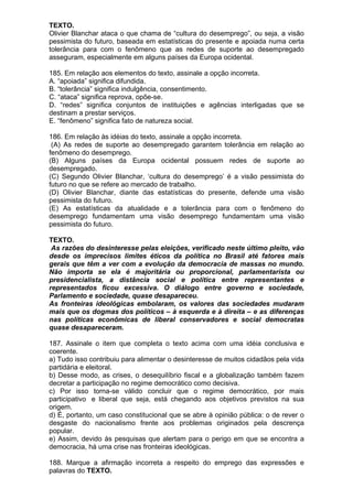 TEXTO.
Olivier Blanchar ataca o que chama de “cultura do desemprego”, ou seja, a visão
pessimista do futuro, baseada em estatísticas do presente e apoiada numa certa
tolerância para com o fenômeno que as redes de suporte ao desempregado
asseguram, especialmente em alguns países da Europa ocidental.

185. Em relação aos elementos do texto, assinale a opção incorreta.
A. “apoiada” significa difundida.
B. “tolerância” significa indulgência, consentimento.
C. “ataca” significa reprova, opõe-se.
D. “redes” significa conjuntos de instituições e agências interligadas que se
destinam a prestar serviços.
E. “fenômeno” significa fato de natureza social.

186. Em relação às idéias do texto, assinale a opção incorreta.
 (A) As redes de suporte ao desempregado garantem tolerância em relação ao
fenômeno do desemprego.
(B) Alguns países da Europa ocidental possuem redes de suporte ao
desempregado.
(C) Segundo Olivier Blanchar, ‘cultura do desemprego’ é a visão pessimista do
futuro no que se refere ao mercado de trabalho.
(D) Olivier Blanchar, diante das estatísticas do presente, defende uma visão
pessimista do futuro.
(E) As estatísticas da atualidade e a tolerância para com o fenômeno do
desemprego fundamentam uma visão desemprego fundamentam uma visão
pessimista do futuro.

TEXTO.
 As razões do desinteresse pelas eleições, verificado neste último pleito, vão
desde os imprecisos limites éticos da política no Brasil até fatores mais
gerais que têm a ver com a evolução da democracia de massas no mundo.
Não importa se ela é majoritária ou proporcional, parlamentarista ou
presidencialista, a distância social e política entre representantes e
representados ficou excessiva. O diálogo entre governo e sociedade,
Parlamento e sociedade, quase desapareceu.
As fronteiras ideológicas embolaram, os valores das sociedades mudaram
mais que os dogmas dos políticos – à esquerda e à direita – e as diferenças
nas políticas econômicas de liberal conservadores e social democratas
quase desapareceram.

187. Assinale o item que completa o texto acima com uma idéia conclusiva e
coerente.
a) Tudo isso contribuiu para alimentar o desinteresse de muitos cidadãos pela vida
partidária e eleitoral.
b) Desse modo, as crises, o desequilíbrio fiscal e a globalização também fazem
decretar a participação no regime democrático como decisiva.
c) Por isso torna-se válido concluir que o regime democrático, por mais
participativo e liberal que seja, está chegando aos objetivos previstos na sua
origem.
d) É, portanto, um caso constitucional que se abre à opinião pública: o de rever o
desgaste do nacionalismo frente aos problemas originados pela descrença
popular.
e) Assim, devido às pesquisas que alertam para o perigo em que se encontra a
democracia, há uma crise nas fronteiras ideológicas.

188. Marque a afirmação incorreta a respeito do emprego das expressões e
palavras do TEXTO.
 