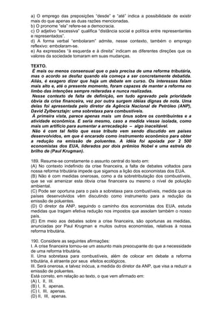 a) O emprego das preposições “desde” e “até” indica a possibilidade de existir
mais do que apenas as duas razões mencionadas.
b) O pronome “ela” refere-se a democracia.
c) O adjetivo “excessiva” qualifica “distância social e política entre representantes
e representados”.
d) A forma verbal “embolaram” admite, nesse contexto, também o emprego
reflexivo: embolaram-se.
e) As expressões “à esquerda e à direita” indicam as diferentes direções que os
valores da sociedade tomaram em suas mudanças.

TEXTO.
 É mais ou menos consensual que o país precisa de uma reforma tributária,
mas o acordo se desfaz quando ela começa a ser concretamente debatida.
Aliás, é exagero dizer que haja um debate em curso. Os interesses falam
mais alto e, até o presente momento, foram capazes de manter a reforma no
limbo das intenções sempre reiteradas e nunca realizadas.
 Nesse contexto de falta de definição, em tudo agravado pela prioridade
óbvia da crise financeira, vez por outra surgem idéias dignas de nota. Uma
delas foi apresentada pelo diretor da Agência Nacional de Petróleo (ANP),
David Zylbersztajn: uma sobretaxa para combustíveis.
 À primeira vista, parece apenas mais um ônus sobre os contribuintes e a
atividade econômica. E seria mesmo, caso a medida viesse isolada, como
mais um artifício para aumentar a arrecadação – algo inaceitável.
 Não é com tal feitio que esse tributo vem sendo discutido em países
desenvolvidos, em que é encarado como instrumento econômico para obter
a redução na emissão de poluentes. A idéia foi apoiada por 2 500
economistas dos EUA, liderados por dois prêmios Nobel e uma estrela do
brilho de (Paul Krugman).

189. Resume-se corretamente o assunto central do texto em:
(A) No contexto indefinido da crise financeira, a falta de debates voltados para
nossa reforma tributária impede que sigamos a lição dos economistas dos EUA.
(B) Não é com medidas onerosas, como a da sobretributação dos combustíveis,
que se vai amenizar esta óbvia crise financeira ou mesmo o nível de poluição
ambiental.
(C) Pode ser oportuna para o país a sobretaxa para combustíveis, medida que os
países desenvolvidos vêm discutindo como instrumento para a redução da
emissão de poluentes.
(D) O diretor da ANP, seguindo o caminho dos economistas dos EUA, estuda
medidas que tragam efetiva redução nos impostos que assolam também o nosso
país.
(E) Em meio aos debates sobre a crise financeira, são oportunas as medidas,
anunciadas por Paul Krugman e muitos outros economistas, relativas à nossa
reforma tributária.

190. Considere as seguintes afirmações:
I. A crise financeira tornou-se um assunto mais preocupante do que a necessidade
de uma reforma tributária.
II. Uma sobretaxa para combustíveis, além de colocar em debate a reforma
tributária, é atraente por seus efeitos ecológicos.
III. Será onerosa, e talvez inócua, a medida do diretor da ANP, que visa a reduzir a
emissão de poluentes.
Está correto, em relação ao texto, o que vem afirmado em:
(A) I, II, III.
(B) I, II, apenas.
(C) I, III, apenas.
(D) II, III, apenas.
 