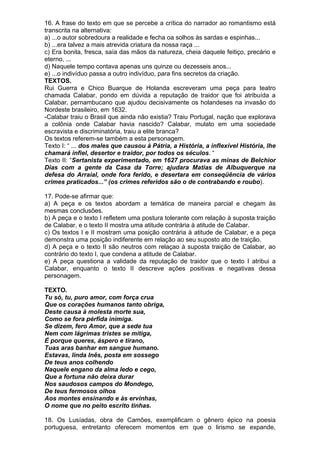 16. A frase do texto em que se percebe a crítica do narrador ao romantismo está
transcrita na alternativa:
a) ...o autor sobredoura a realidade e fecha oa solhos às sardas e espinhas...
b) ...era talvez a mais atrevida criatura da nossa raça ...
c) Era bonita, fresca, saía das mãos da natureza, cheia daquele feitiço, precário e
eterno, ...
d) Naquele tempo contava apenas uns quinze ou dezesseis anos...
e) ...o indivíduo passa a outro indivíduo, para fins secretos da criação.
TEXTOS.
Rui Guerra e Chico Buarque de Holanda escreveram uma peça para teatro
chamada Calabar, pondo em dúvida a reputação de traidor que foi atribuída a
Calabar, pernambucano que ajudou decisivamente os holandeses na invasão do
Nordeste brasileiro, em 1632.
-Calabar traiu o Brasil que ainda não existia? Traiu Portugal, nação que explorava
a colônia onde Calabar havia nascido? Calabar, mulato em uma sociedade
escravista e discriminatória, traiu a elite branca?
Os textos referem-se também a esta personagem.
Texto I: “ ... dos males que causou à Pátria, a História, a inflexível História, lhe
chamará infiel, desertor e traidor, por todos os séculos. “
Texto II: “Sertanista experimentado, em 1627 procurava as minas de Belchior
Dias com a gente da Casa da Torre; ajudara Matias de Albuquerque na
defesa do Arraial, onde fora ferido, e desertara em conseqüência de vários
crimes praticados...” (os crimes referidos são o de contrabando e roubo).

17. Pode-se afirmar que:
a) A peça e os textos abordam a temática de maneira parcial e chegam às
mesmas conclusões.
b) A peça e o texto I refletem uma postura tolerante com relação à suposta traição
de Calabar, e o texto II mostra uma atitude contrária à atitude de Calabar.
c) Os textos I e II mostram uma posição contrária à atitude de Calabar, e a peça
demonstra uma posição indiferente em relação ao seu suposto ato de traição.
d) A peça e o texto II são neutros com relaçao à suposta traição de Calabar, ao
contrário do texto I, que condena a atitude de Calabar.
e) A peça questiona a validade da reputação de traidor que o texto I atribui a
Calabar, enquanto o texto II descreve ações positivas e negativas dessa
personagem.

TEXTO.
Tu só, tu, puro amor, com força crua
Que os corações humanos tanto obriga,
Deste causa à molesta morte sua,
Como se fora pérfida inimiga.
Se dizem, fero Amor, que a sede tua
Nem com lágrimas tristes se mitiga,
É porque queres, áspero e tirano,
Tuas aras banhar em sangue humano.
Estavas, linda Inês, posta em sossego
De teus anos colhendo
Naquele engano da alma ledo e cego,
Que a fortuna não deixa durar
Nos saudosos campos do Mondego,
De teus fermosos olhos
Aos montes ensinando e às ervinhas,
O nome que no peito escrito tinhas.

18. Os Lusíadas, obra de Camões, exemplificam o gênero épico na poesia
portuguesa, entretanto oferecem momentos em que o lirismo se expande,
 