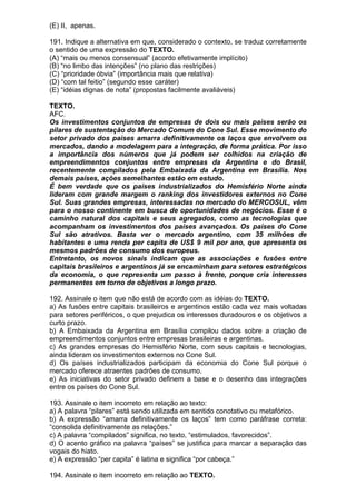 (E) II, apenas.

191. Indique a alternativa em que, considerado o contexto, se traduz corretamente
o sentido de uma expressão do TEXTO.
(A) “mais ou menos consensual” (acordo efetivamente implícito)
(B) “no limbo das intenções” (no plano das restrições)
(C) “prioridade óbvia” (importância mais que relativa)
(D) “com tal feitio” (segundo esse caráter)
(E) “idéias dignas de nota” (propostas facilmente avaliáveis)

TEXTO.
AFC.
Os investimentos conjuntos de empresas de dois ou mais países serão os
pilares de sustentação do Mercado Comum do Cone Sul. Esse movimento do
setor privado dos países amarra definitivamente os laços que envolvem os
mercados, dando a modelagem para a integração, de forma prática. Por isso
a importância dos números que já podem ser colhidos na criação de
empreendimentos conjuntos entre empresas da Argentina e do Brasil,
recentemente compilados pela Embaixada da Argentina em Brasília. Nos
demais países, ações semelhantes estão em estudo.
É bem verdade que os países industrializados do Hemisfério Norte ainda
lideram com grande margem o ranking dos investidores externos no Cone
Sul. Suas grandes empresas, interessadas no mercado do MERCOSUL, vêm
para o nosso continente em busca de oportunidades de negócios. Esse é o
caminho natural dos capitais e seus agregados, como as tecnologias que
acompanham os investimentos dos países avançados. Os países do Cone
Sul são atrativos. Basta ver o mercado argentino, com 35 milhões de
habitantes e uma renda per capita de US$ 9 mil por ano, que apresenta os
mesmos padrões de consumo dos europeus.
Entretanto, os novos sinais indicam que as associações e fusões entre
capitais brasileiros e argentinos já se encaminham para setores estratégicos
da economia, o que representa um passo à frente, porque cria interesses
permanentes em torno de objetivos a longo prazo.

192. Assinale o item que não está de acordo com as idéias do TEXTO.
a) As fusões entre capitais brasileiros e argentinos estão cada vez mais voltadas
para setores periféricos, o que prejudica os interesses duradouros e os objetivos a
curto prazo.
b) A Embaixada da Argentina em Brasília compilou dados sobre a criação de
empreendimentos conjuntos entre empresas brasileiras e argentinas.
c) As grandes empresas do Hemisfério Norte, com seus capitais e tecnologias,
ainda lideram os investimentos externos no Cone Sul.
d) Os países industrializados participam da economia do Cone Sul porque o
mercado oferece atraentes padrões de consumo.
e) As iniciativas do setor privado definem a base e o desenho das integrações
entre os países do Cone Sul.

193. Assinale o item incorreto em relação ao texto:
a) A palavra “pilares” está sendo utilizada em sentido conotativo ou metafórico.
b) A expressão “amarra definitivamente os laços” tem como paráfrase correta:
“consolida definitivamente as relações.”
c) A palavra “compilados” significa, no texto, “estimulados, favorecidos”.
d) O acento gráfico na palavra “países” se justifica para marcar a separação das
vogais do hiato.
e) A expressão “per capita” é latina e significa “por cabeça.”

194. Assinale o item incorreto em relação ao TEXTO.
 