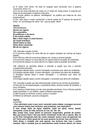 a) O verbo “cria” (linha 18) está no singular para concordar com a palavra
“economia” (linha 17).
b) O uso do sinal indicativo de crase no “a” antes de “longo prazo” é indevido por
tratar-se de expressão no gênero masculino.
c) O acento gráfico na palavra “estratégicos” se justifica por tratar-se de uma
proparoxítona.
d) Em “vêm para o nosso continente” a forma verbal de 3ª pessoa do plural do
verbo “vir” se distingue do verbo “ver”, que se grafa “vêem”.

TEXTO.
PRONOMINAIS.
Dê-me um cigarro
Diz a gramática
Do professor e do aluno
E do mulato sabido
Mas o bom negro e o bom branco
Da nação brasileira
Dizem todos os dias
Deixa disso camarada
Me dá um cigarro.

195. Assinale a opção correta.
a) O pronome oblíquo no verso Me dá um cigarro obedece às normas da língua
padrão.
b) Em Dê-me e Me dá o pronome oblíquo me ocupa a mesma posição.
c) O pronome oblíquo no verso Me dá um cigarro está em posição de mesóclise.
d) O pronome oblíquo no verso Dê-me um cigarro está na posição de ênclise.

196. Observe os períodos abaixo e assinale a opção que traz o período
corretamente pontuado:
a) Entregue àquele rapaz, o jovem advogado o processo que, deve ser analisado.
b) Entregue àquele rapaz, o jovem advogado, o processo que deve ser analisado.
c) Entregue àquele rapaz o jovem advogado – o processo que, deve ser
analisado.
d) Entregue àquele rapaz o jovem advogado, o processo que deve ser analisado.

197. Assinale a opção que não está pontuada conforme as normas da gramática:
a) Para pôr fim às especulações, o presidente eleito, deveria revelar de imediato, o
novo ministério.
b) A Literatura Catarinense nos deu dois grandes escritores: Cruz e Sousa, grande
poeta simbolista, e Luiz Delfino, poeta romântico-parnasiano.
c) Olá! Quando eu terminar a prova, posso ir à praia?
d) Muitos se esforçam; poucos conseguem.

TEXTO.
A NUVEM.
- Fico admirado como é que você, morando nesta cidade, consegue escrever
uma semana inteira sem reclamar, sem protestar, sem espinafrar!
E meu amigo falou da água, telefone, Light em geral, carne, batata,
transporte, custo de vida, buracos na rua, etc. etc. etc.
Meu amigo está, como dizem as pessoas exageradas, grávido de razões.
Mas que posso fazer? Até que tenho reclamado muito isto e aquilo. Mas se
eu for ficar rezingando todo dia, estou roubado: quem é que vai agüentar me
ler? Acho que o leitor gosta de ver suas queixas no jornal, mas em termos.
Além disso, a verdade não está apenas nos buracos das ruas e outras
mazelas. Não é verdade que as amendoeiras neste inverno deram um show
 