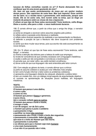 luxuoso de folhas vermelhas voando no ar? E ficaria demasiado feio eu
confessar que há uma jovem gostando de mim?
Ah, bem sei que esses encantamentos de moça por um senhor maduro
duram pouco. São caprichos de certa fase. Mas que importa? Esse carinho
me faz bem; eu o recebo terna e gravemente; sem melancolia, porque sem
ilusão. Ele se irá como veio, leve nuvem solta na brisa, que se tinge um
instante de púrpura sobre as cinzas de meu crepúsculo.
E olhem só que tipo de frase estou escrevendo! Tome tenência, velho Braga.
Deixe a nuvem, olhe para o chão - e seus tradicionais buracos.

198. É correto afirmar que, a partir da crítica que o amigo lhe dirige, o narrador
cronista:
a) sente-se obrigado a escrever sobre assuntos exigidos pelo público;
b) reflete sobre a oposição entre literatura e realidade;
c) reflete sobre diversos aspectos da realidade e sua representação na literatura;
d) defende a posição de que a literatura não deve ocupar-se com problemas
sociais;
e) sente que deve mudar seus temas, pois sua escrita não está acompanhando os
novos tempos.

199. Em “E olhem só que tipo de frase estou escrevendo! Tome tenência, velho
Braga”, o narrador:
a) chama a atenção dos leitores para a beleza do estilo que empregou;
b) revela ter consciência de que cometeu excessos com a linguagem metafórica;
c) exalta o estilo por ele conquistado e convida-se a reverenciá-lo;
d) percebe que, por estar velho, seu estilo também envelheceu;
e) dá-se conta de que sua linguagem não será entendida pelo leitor comum.

200. Com relação ao gênero do texto, é correto afirmar que a crônica:
a) parte do assunto cotidiano e acaba por criar reflexões mais amplas;
b) tem como função informar o leitor sobre os problemas cotidianos;
c) apresenta uma linguagem distante da coloquial, afastando o público leitor;
d) tem um modelo fixo, com um diálogo inicial seguido de argumentação objetiva;
e) consiste na apresentação de situações pouco realistas, em linguagem
metafórica.

TEXTO.
COMUNHÃO.
O homem que pensa é uma dádiva,
é como o pão,
é como os rios.
O homem que pensa é franco e generoso,
é pura chuva,
tem o coração voltado para os outros.
O homem que pensa é fonte e hóstia,
é musgo e noite,
é cor de sangue, cor de Sol a pino.
o homem que pensa é justo e solidário:
o pensamento é trigo
a partilhar na mesa dos convivas;
o pensamento não é fruto, é todo o horto das nogueiras.
o pensamento é comunhão: bebei do vinho,
que esse é o vinho do Homem que não morre;
o pensamento é comunhão
e se oferece para que o homem seja mais humano
e viva mais humanamente:
a Lua não é Lua quando não é vista,
 