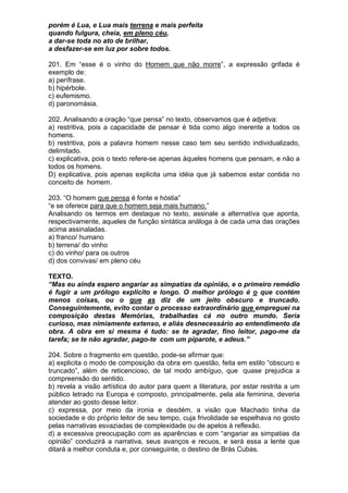 porém é Lua, e Lua mais terrena e mais perfeita
quando fulgura, cheia, em pleno céu,
a dar-se toda no ato de brilhar,
a desfazer-se em luz por sobre todos.

201. Em “esse é o vinho do Homem que não morre”, a expressão grifada é
exemplo de:
a) perífrase.
b) hipérbole.
c) eufemismo.
d) paronomásia.

202. Analisando a oração “que pensa” no texto, observamos que é adjetiva:
a) restritiva, pois a capacidade de pensar é tida como algo inerente a todos os
homens.
b) restritiva, pois a palavra homem nesse caso tem seu sentido individualizado,
delimitado.
c) explicativa, pois o texto refere-se apenas àqueles homens que pensam, e não a
todos os homens.
D) explicativa, pois apenas explicita uma idéia que já sabemos estar contida no
conceito de homem.

203. “O homem que pensa é fonte e hóstia”
“e se oferece para que o homem seja mais humano.”
Analisando os termos em destaque no texto, assinale a alternativa que aponta,
respectivamente, aqueles de função sintática análoga à de cada uma das orações
acima assinaladas.
a) franco/ humano
b) terrena/ do vinho
c) do vinho/ para os outros
d) dos convivas/ em pleno céu

TEXTO.
“Mas eu ainda espero angariar as simpatias da opinião, e o primeiro remédio
é fugir a um prólogo explícito e longo. O melhor prólogo é o que contém
menos coisas, ou o que as diz de um jeito obscuro e truncado.
Conseguintemente, evito contar o processo extraordinário que empreguei na
composição destas Memórias, trabalhadas cá no outro mundo. Seria
curioso, mas nimiamente extenso, e aliás desnecessário ao entendimento da
obra. A obra em si mesma é tudo: se te agradar, fino leitor, pago-me da
tarefa; se te não agradar, pago-te com um piparote, e adeus.”

204. Sobre o fragmento em questão, pode-se afirmar que:
a) explicita o modo de composição da obra em questão, feita em estilo “obscuro e
truncado”, além de reticencioso, de tal modo ambíguo, que quase prejudica a
compreensão do sentido.
b) revela a visão artística do autor para quem a literatura, por estar restrita a um
público letrado na Europa e composto, principalmente, pela ala feminina, deveria
atender ao gosto desse leitor.
c) expressa, por meio da ironia e desdém, a visão que Machado tinha da
sociedade e do próprio leitor de seu tempo, cuja frivolidade se espelhava no gosto
pelas narrativas esvaziadas de complexidade ou de apelos à reflexão.
d) a excessiva preocupação com as aparências e com “angariar as simpatias da
opinião” conduzirá a narrativa, seus avanços e recuos, e será essa a lente que
ditará a melhor conduta e, por conseguinte, o destino de Brás Cubas.
 