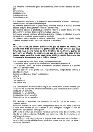 205. O termo “nimiamente” pode ser substituído, sem alterar o sentido do texto,
por:
a) mormente.
b) sobejamente.
c) sequiosamente.
d) paulatinamente.

206. Assinale a alternativa que apresenta, respectivamente, a correta classificação
morfossintática dos termos em destaque.
a) pronome demonstrativo e predicativo; pronome relativo e sujeito; pronome
pessoal e objeto direto; pronome relativo e objeto direto.
b) pronome pessoal e predicativo; pronome relativo e objeto direto; pronome
demonstrativo e objeto direto; pronome relativo e sujeito.
c) pronome pessoal e adjunto adnominal; pronome relativo e predicativo; pronome
demonstrativo e sujeito; pronome relativo e sujeito.
d) pronome demonstrativo e adjunto adnominal; conjunção e objeto direto;
pronome pessoal e sujeito; pronome relativo e objeto direto.

TEXTO.
“Mas, na ocasião, me lembrei dum conselho que Zé Bebelo, na Nhanva, um
dia me tinha dado. Que era: que a gente carece de fingir às vezes que raiva
tem, mas raiva mesma nunca se deve de tolerar de ter. Porque, quando se
curte raiva de alguém, é a mesma coisa que se autorizar que essa própria
pessoa passe durante o tempo governando a idéia e o sentir da gente; o que
isso era falta de soberania, e farta bobice, e fato é.”

207. Sobre o excerto são feitas as seguintes considerações:
I – A palavra “raiva” aparece três vezes com a mesma função sintática.
II – A palavra “raiva”, na oração subordinada adverbial temporal, e a palavra
“idéia” são objetos diretos.
III – “de alguém” e “da gente” são, respectivamente, complemento nominal e
adjunto adnominal.
Dessas considerações é(são) verdadeira(s):
a) I e II.
b) I, II e III.
c) somente a II.
d) somente a III.

208. Considerando a norma culta da língua, ao substituirmos o verbo “lembrar” por
“esquecer” no excerto “me lembrei dum conselho”, não seria aceitável o seguinte:
a) esqueci um conselho.
b) esqueci-me um conselho.
c) esqueceu-me um conselho.
d) esqueci-me de um conselho.

209. Assinale a alternativa que apresenta incorreção quanto ao emprego do
pronome relativo.
a) Situado no norte de Minas Gerais, mas podendo estar em toda parte, o sertão é
o reino onde formas de vida rústicas e uma paisagem selvagem e bela se
espelham e por vezes se transfiguram.
b) No texto, a mistura de romance e narrativa oral toma forma de um monólogo na
fala de um velho sertanejo, Riobaldo, que narra sua vida de aventuras a um
interlocutor da cidade.
c) O sertão é o vasto campo da guerra jagunça, mas, ao mesmo tempo também, o
espaço da travessia solitária de um herói de romance que se interroga sobre o
sentido da existência.
 