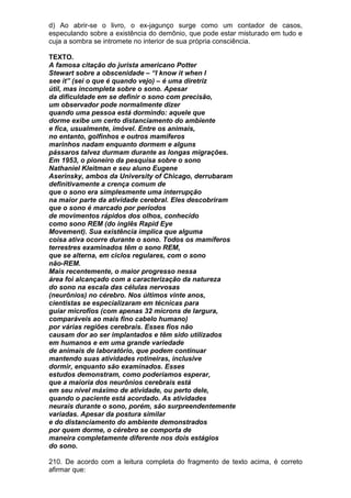 d) Ao abrir-se o livro, o ex-jagunço surge como um contador de casos,
especulando sobre a existência do demônio, que pode estar misturado em tudo e
cuja a sombra se intromete no interior de sua própria consciência.

TEXTO.
A famosa citação do jurista americano Potter
Stewart sobre a obscenidade – “I know it when I
see it” (sei o que é quando vejo) – é uma diretriz
útil, mas incompleta sobre o sono. Apesar
da dificuldade em se definir o sono com precisão,
um observador pode normalmente dizer
quando uma pessoa está dormindo: aquele que
dorme exibe um certo distanciamento do ambiente
e fica, usualmente, imóvel. Entre os animais,
no entanto, golfinhos e outros mamíferos
marinhos nadam enquanto dormem e alguns
pássaros talvez durmam durante as longas migrações.
Em 1953, o pioneiro da pesquisa sobre o sono
Nathaniel Kleitman e seu aluno Eugene
Aserinsky, ambos da University of Chicago, derrubaram
definitivamente a crença comum de
que o sono era simplesmente uma interrupção
na maior parte da atividade cerebral. Eles descobriram
que o sono é marcado por períodos
de movimentos rápidos dos olhos, conhecido
como sono REM (do inglês Rapid Eye
Movement). Sua existência implica que alguma
coisa ativa ocorre durante o sono. Todos os mamíferos
terrestres examinados têm o sono REM,
que se alterna, em ciclos regulares, com o sono
não-REM.
Mais recentemente, o maior progresso nessa
área foi alcançado com a caracterização da natureza
do sono na escala das células nervosas
(neurônios) no cérebro. Nos últimos vinte anos,
cientistas se especializaram em técnicas para
guiar microfios (com apenas 32 mícrons de largura,
comparáveis ao mais fino cabelo humano)
por várias regiões cerebrais. Esses fios não
causam dor ao ser implantados e têm sido utilizados
em humanos e em uma grande variedade
de animais de laboratório, que podem continuar
mantendo suas atividades rotineiras, inclusive
dormir, enquanto são examinados. Esses
estudos demonstram, como poderíamos esperar,
que a maioria dos neurônios cerebrais está
em seu nível máximo de atividade, ou perto dele,
quando o paciente está acordado. As atividades
neurais durante o sono, porém, são surpreendentemente
variadas. Apesar da postura similar
e do distanciamento do ambiente demonstrados
por quem dorme, o cérebro se comporta de
maneira completamente diferente nos dois estágios
do sono.

210. De acordo com a leitura completa do fragmento de texto acima, é correto
afirmar que:
 