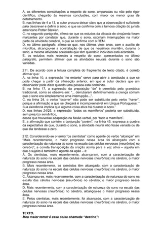 A. as diferentes constatações a respeito do sono, amparadas ou não pelo rigor
científico, chegarão às mesmas conclusões, com maior ou menor grau de
detalhamento.
B. nas linhas de 4 a 13, o autor procura deixar claro que a observação é suficiente
para descrever e definir o sono, o que se confirma com a famosa citação do jurista
americano Potter Stewart.
C. no segundo parágrafo, afirma-se que os estudos da década de cinqüenta foram
marcantes por constatar que, durante o sono, ocorriam interrupções na maior
parte da atividade cerebral, o que se confirma com o REM.
D. no último parágrafo, afirma-se que, nos últimos vinte anos, com o auxílio de
microfios, alcançou-se a constatação de que os neurônios mantêm, durante o
sono, a mesma atividade acelerada que têm quando o indivíduo está acordado.
E. os estudos mais recentes a respeito do sono, apresentados no último
parágrafo, permitem afirmar que as atividades neurais durante o sono são
variadas.

211. De acordo com a leitura completa do fragmento de texto citado, é correto
afirmar que:
A. na linha 10, a expressão “no entanto” serve para abrir a conclusão a que se
pode chegar a partir da afirmação anterior, em que o autor declara que um
observador pode dizer quando uma pessoa está dormindo.
B. na linha 17, a supressão da preposição “de” é permitida pela gramática
tradicional, como se observa em: “... derrubaram definitivamente a crença comum
que o sono era simplesmente uma interrupção...”.
C. na linha 24, o verbo “ocorrer” não pode ser substituído pelo verbo “haver”,
porque a afirmação a que se chegará é incompreensível em Língua Portuguesa: “
Sua existência implica que alguma coisa ativa há durante o sono.”
D. nas linhas 24/25, a expressão “todos os mamíferos” poderia ser substituída,
sem prejuízo semântico,
desde que houvesse adaptação na flexão verbal, por “todo o mamífero”.
E. a afirmação que contém a conjunção “porém”, na linha 45, expressa a quebra
da expectativa de que, durante o sono, a atividade neural não fosse variada ou de
que ela tendesse a zero.

212. Considerando-se o termo “os cientistas” como agente do verbo “alcançar” em
“Mais recentemente, o maior progresso nessa área foi alcançado com a
caracterização da natureza do sono na escala das células nervosas (neurônios) no
cérebro”, a correta transposição da oração acima para a voz ativa – aquela em
que o sujeito é também o agente da ação – é:
A. Os cientistas, mais recentemente, alcançaram, com a caracterização de
natureza do sono na escala das células nervosas (neurônios) no cérebro, o maior
progresso nessa área.
B. Mais recentemente, os cientistas têm alcançado, com a caracterização de
natureza do sono na escala das células nervosas (neurônios) no cérebro, o maior
progresso nessa área.
C. Alcançou-se, mais recentemente, com a caracterização de natureza do sono na
escala das células nervosas (neurônios) no cérebro, o maior progresso nessa
área.
D. Mais recentemente, com a caracterização de natureza do sono na escala das
células nervosas (neurônios) no cérebro, alcançou-se o maior progresso nessa
área.
E. Pelos cientistas, mais recentemente, foi alcançado, com a caracterização de
natureza do sono na escala das células nervosas (neurônios) no cérebro, o maior
progresso nessa área.

TEXTO.
Meu maior temor é essa coisa chamada “destino”:
 