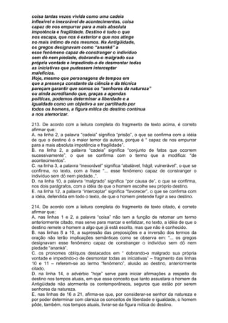 coisa tantas vezes vivida como uma cadeia
inflexível e inexorável de acontecimentos, coisa
capaz de nos empurrar para a mais absoluta
impotência e fragilidade. Destino é tudo o que
nos escapa, que nos é exterior e que nos atinge
no mais íntimo de nós mesmos. Na Antigüidade,
os gregos designavam como “ananké” a
esse fenômeno capaz de constranger o indivíduo
sem dó nem piedade, dobrando-o malgrado sua
própria vontade e impedindo-o de desmontar todas
as iniciativas que pudessem interceptar
malefícios.
Hoje, mesmo que personagens de tempos em
que a presença constante da ciência e da técnica
pareçam garantir que somos os “senhores da natureza”
ou ainda acreditando que, graças a agendas
políticas, podemos determinar a liberdade e a
igualdade como um objetivo a ser partilhado por
todos os homens, a figura mítica do destino continua
a nos atemorizar.

213. De acordo com a leitura completa do fragmento de texto acima, é correto
afirmar que:
A. na linha 2, a palavra “cadeia” significa “prisão”, o que se confirma com a idéia
de que o destino é o maior temor da autora, porque é “ capaz de nos empurrar
para a mais absoluta impotência e fragilidade”.
B. na linha 2, a palavra “cadeia” significa “conjunto de fatos que ocorrem
sucessivamente”, o que se confirma com o termo que a modifica: “de
acontecimentos”.
C. na linha 3, a palavra “inexorável” significa “abalável, frágil, vulnerável”, o que se
confirma, no texto, com a frase “... esse fenômeno capaz de constranger o
indivíduo sem dó nem piedade..”.
D. na linha 10, a palavra “malgrado” significa “por causa de”, o que se confirma,
nos dois parágrafos, com a idéia de que o homem escolhe seu próprio destino.
E. na linha 12, a palavra “interceptar” significa “favorecer”, o que se confirma com
a idéia, defendida em todo o texto, de que o homem pretende fugir a seu destino.

214. De acordo com a leitura completa do fragmento de texto citado, é correto
afirmar que:
A. nas linhas 1 e 2, a palavra “coisa” não tem a função de retomar um termo
anteriormente citado, mas serve para marcar e enfatizar, no texto, a idéia de que o
destino remete o homem a algo que já está escrito, mas que não é conhecido.
B. nas linhas 8 a 10, a supressão das preposições e a inversão dos termos da
oração não terão implicações semânticas como se observa em: “... os gregos
designavam esse fenômeno capaz de constranger o indivíduo sem dó nem
piedade “ananké”.
C. os pronomes oblíquos destacados em “ dobrando-o malgrado sua própria
vontade e impedindo-o de desmontar todas as iniciativas” – fragmento das linhas
10 e 11 – referem-se ao termo “fenômeno”, alusão ao destino, anteriormente
citado.
D. na linha 14, o advérbio “hoje” serve para iniciar afirmações a respeito do
destino nos tempos atuais, em que esse conceito que tanto assustara o homem da
Antigüidade não atormenta os contemporâneos, seguros que estão por serem
senhores da natureza.
E. nas linhas de 16 a 21, afirma-se que, por considerar-se senhor da natureza e
por poder determinar com clareza os conceitos de liberdade e igualdade, o homem
pôde, também, nos tempos atuais, livrar-se da figura mítica do destino.
 