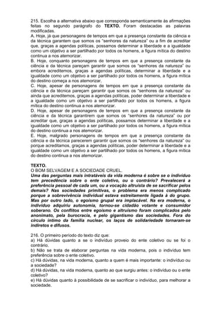 215. Escolha a alternativa abaixo que corresponda semanticamente às afirmações
feitas no segundo parágrafo do TEXTO. Foram destacadas as palavras
modificadas.
A. Hoje, já que personagens de tempos em que a presença constante da ciência e
da técnica garantem que somos os “senhores da natureza” ou a fim de acreditar
que, graças a agendas políticas, possamos determinar a liberdade e a igualdade
como um objetivo a ser partilhado por todos os homens, a figura mítica do destino
continua a nos atemorizar.
B. Hoje, conquanto personagens de tempos em que a presença constante da
ciência e da técnica pareçam garantir que somos os “senhores da natureza” ou
embora acreditemos, graças a agendas políticas, determinar a liberdade e a
igualdade como um objetivo a ser partilhado por todos os homens, a figura mítica
do destino começa a nos atemorizar.
C. Hoje, apesar de personagens de tempos em que a presença constante da
ciência e da técnica pareçam garantir que somos os “senhores da natureza” ou
ainda que acreditemos, graças a agendas políticas, poder determinar a liberdade e
a igualdade como um objetivo a ser partilhado por todos os homens, a figura
mítica do destino continua a nos atemorizar.
D. Hoje, apesar de personagens de tempos em que a presença constante da
ciência e da técnica garantirem que somos os “senhores da natureza” ou por
acreditar que, graças a agendas políticas, possamos determinar a liberdade e a
igualdade como um objetivo a ser partilhado por todos os homens, a figura mítica
do destino continua a nos atemorizar.
E. Hoje, malgrado personagens de tempos em que a presença constante da
ciência e da técnica parecerem garantir que somos os “senhores da natureza” ou
porque acreditamos, graças a agendas políticas, poder determinar a liberdade e a
igualdade como um objetivo a ser partilhado por todos os homens, a figura mítica
do destino continua a nos atemorizar.

TEXTO.
O BOM SELVAGEM E A SOCIEDADE CRUEL.
Uma das perguntas mais intratáveis da vida moderna é sobre se o indivíduo
tem precedência sobre o ente coletivo, ou o contrário? Prevalecerá a
preferência pessoal de cada um, ou a vocação altruísta de se sacrificar pelos
demais? Nas sociedades primitivas, o problema era menos complicado
porque a sobrevivência individual estava estreitamente ligada à do grupo.
Mas por outro lado, o egoísmo grupal era implacável. Na era moderna, o
indivíduo adquiriu autonomia, tornou-se cidadão votante e consumidor
soberano. Os conflitos entre egoísmo e altruísmo foram complicados pelo
anonimato, pela burocracia, e pelo gigantismo das sociedades. Fora do
círculo íntimo da família nuclear, os laços de solidariedade tornaram-se
indiretos e difusos.

216. O primeiro período do texto diz que:
a) Há dúvidas quanto a se o indivíduo proveio do ente coletivo ou se foi o
contrário.
b) Não se trata de elaborar perguntas na vida moderna, pois o indivíduo tem
preferência sobre o ente coletivo.
c) Há dúvidas, na vida moderna, quanto a quem é mais importante: o indivíduo ou
a sociedade?
d) Há dúvidas, na vida moderna, quanto ao que surgiu antes: o indivíduo ou o ente
coletivo?
e) Há dúvidas quanto à possibilidade de se sacrificar o indivíduo, para melhorar a
sociedade.
 