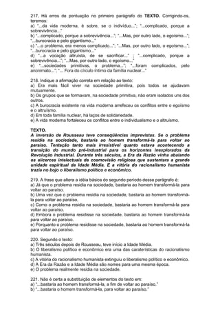 217. Há erros de pontuação no primeiro parágrafo do TEXTO. Corrigindo-os,
teremos:
a) “...da vida moderna, é sobre, se o indivíduo...”; “...complicado, porque a
sobrevivência...”
b) “...complicado, porque a sobrevivência...”; “...Mas, por outro lado, o egoísmo...”;
“...burocracia e pelo gigantismo...”
c) “...o problema, era menos complicado...”; “...Mas, por outro lado, o egoísmo...”;
“...burocracia e pelo gigantismo...”
d) “...a vocação altruísta, de se sacrificar...” ; “...complicado, porque a
sobrevivência...”; “...Mas, por outro lado, o egoísmo...”
e) “...sociedades primitivas, o problema...”; “...foram complicados, pelo
anonimato...”; “... Fora do círculo íntimo da família nuclear...”

218. Indique a afirmação correta em relação ao texto:
a) Era mais fácil viver na sociedade primitiva, pois todos se ajudavam
mutuamente.
b) Os grupos que se formavam, na sociedade primitiva, não eram isolados uns dos
outros.
c) A burocracia existente na vida moderna arrefeceu os conflitos entre o egoísmo
e o altruísmo.
d) Em toda família nuclear, há laços de solidariedade.
e) A vida moderna fortaleceu os conflitos entre o individualismo e o altruísmo.

TEXTO.
A inversão de Rousseau teve conseqüências imprevistas. Se o problema
residia na sociedade, bastaria ao homem transformá-la para voltar ao
paraíso. Tentação tanto mais irresistível quanto estava acontecendo a
transição do mundo pré-industrial para os horizontes inexplorados da
Revolução Industrial. Durante três séculos, a Era da Razão vinha abalando
os alicerces intelectuais da cosmovisão religiosa que sustentara a grande
unidade espiritual da Idade Média. E a vitória do racionalismo humanista
trazia no bojo o liberalismo político e econômico.

219. A frase que altera a idéia básica do segundo período desse parágrafo é:
a) Já que o problema residia na sociedade, bastaria ao homem transformá-la para
voltar ao paraíso.
b) Uma vez que o problema residia na sociedade, bastaria ao homem transformá-
la para voltar ao paraíso.
c) Como o problema residia na sociedade, bastaria ao homem transformá-la para
voltar ao paraíso.
d) Embora o problema residisse na sociedade, bastaria ao homem transformá-la
para voltar ao paraíso.
e) Porquanto o problema residisse na sociedade, bastaria ao homem transformá-la
para voltar ao paraíso.

220. Segundo o texto:
a) Três séculos depois de Rousseau, teve início a Idade Média.
b) O liberalismo político e econômico era uma das caraterísticas do racionalismo
humanista.
c) A vitória do racionalismo humanista extinguiu o liberalismo político e econômico.
d) A Era da Razão e a Idade Média são nomes para uma mesma época.
e) O problema realmente residia na sociedade.

221. Não é certa a substituição de elementos do texto em:
a) “...bastaria ao homem transformá-la, a fim de voltar ao paraíso.”
b) “...bastaria o homem transformá-la, para voltar ao paraíso.”
 