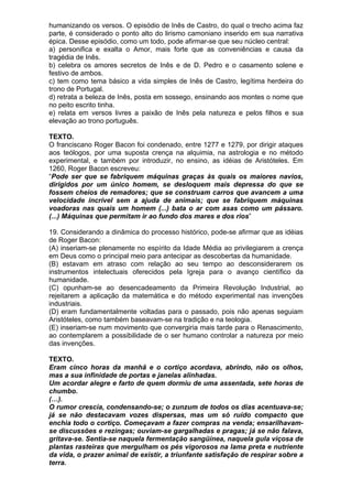 humanizando os versos. O episódio de Inês de Castro, do qual o trecho acima faz
parte, é considerado o ponto alto do lirismo camoniano inserido em sua narrativa
épica. Desse episódio, como um todo, pode afirmar-se que seu núcleo central:
a) personifica e exalta o Amor, mais forte que as conveniências e causa da
tragédia de Inês.
b) celebra os amores secretos de Inês e de D. Pedro e o casamento solene e
festivo de ambos.
c) tem como tema básico a vida simples de Inês de Castro, legítima herdeira do
trono de Portugal.
d) retrata a beleza de Inês, posta em sossego, ensinando aos montes o nome que
no peito escrito tinha.
e) relata em versos livres a paixão de Inês pela natureza e pelos filhos e sua
elevação ao trono português.

TEXTO.
O franciscano Roger Bacon foi condenado, entre 1277 e 1279, por dirigir ataques
aos teólogos, por uma suposta crença na alquimia, na astrologia e no método
experimental, e também por introduzir, no ensino, as idéias de Aristóteles. Em
1260, Roger Bacon escreveu:
“Pode ser que se fabriquem máquinas graças às quais os maiores navios,
dirigidos por um único homem, se desloquem mais depressa do que se
fossem cheios de remadores; que se construam carros que avancem a uma
velocidade incrível sem a ajuda de animais; que se fabriquem máquinas
voadoras nas quais um homem (...) bata o ar com asas como um pássaro.
(...) Máquinas que permitam ir ao fundo dos mares e dos rios”

19. Considerando a dinâmica do processo histórico, pode-se afirmar que as idéias
de Roger Bacon:
(A) inseriam-se plenamente no espírito da Idade Média ao privilegiarem a crença
em Deus como o principal meio para antecipar as descobertas da humanidade.
(B) estavam em atraso com relação ao seu tempo ao desconsiderarem os
instrumentos intelectuais oferecidos pela Igreja para o avanço científico da
humanidade.
(C) opunham-se ao desencadeamento da Primeira Revolução Industrial, ao
rejeitarem a aplicação da matemática e do método experimental nas invenções
industriais.
(D) eram fundamentalmente voltadas para o passado, pois não apenas seguiam
Aristóteles, como também baseavam-se na tradição e na teologia.
(E) inseriam-se num movimento que convergiria mais tarde para o Renascimento,
ao contemplarem a possibilidade de o ser humano controlar a natureza por meio
das invenções.

TEXTO.
Eram cinco horas da manhã e o cortiço acordava, abrindo, não os olhos,
mas a sua infinidade de portas e janelas alinhadas.
Um acordar alegre e farto de quem dormiu de uma assentada, sete horas de
chumbo.
(…).
O rumor crescia, condensando-se; o zunzum de todos os dias acentuava-se;
já se não destacavam vozes dispersas, mas um só ruído compacto que
enchia todo o cortiço. Começavam a fazer compras na venda; ensarilhavam-
se discussões e rezingas; ouviam-se gargalhadas e pragas; já se não falava,
gritava-se. Sentia-se naquela fermentação sangüínea, naquela gula viçosa de
plantas rasteiras que mergulham os pés vigorosos na lama preta e nutriente
da vida, o prazer animal de existir, a triunfante satisfação de respirar sobre a
terra.
 