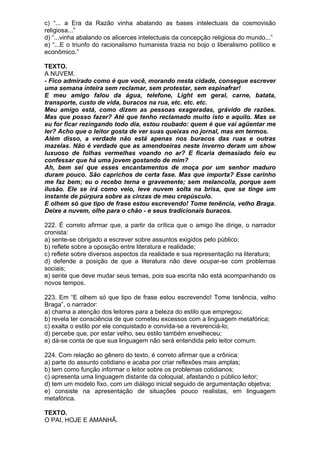 c) “... a Era da Razão vinha abalando as bases intelectuais da cosmovisão
religiosa...”
d) “...vinha abalando os alicerces intelectuais da concepção religiosa do mundo...”
e) “...E o triunfo do racionalismo humanista trazia no bojo o liberalismo político e
econômico.”

TEXTO.
A NUVEM.
- Fico admirado como é que você, morando nesta cidade, consegue escrever
uma semana inteira sem reclamar, sem protestar, sem espinafrar!
E meu amigo falou da água, telefone, Light em geral, carne, batata,
transporte, custo de vida, buracos na rua, etc. etc. etc.
Meu amigo está, como dizem as pessoas exageradas, grávido de razões.
Mas que posso fazer? Até que tenho reclamado muito isto e aquilo. Mas se
eu for ficar rezingando todo dia, estou roubado: quem é que vai agüentar me
ler? Acho que o leitor gosta de ver suas queixas no jornal, mas em termos.
Além disso, a verdade não está apenas nos buracos das ruas e outras
mazelas. Não é verdade que as amendoeiras neste inverno deram um show
luxuoso de folhas vermelhas voando no ar? E ficaria demasiado feio eu
confessar que há uma jovem gostando de mim?
Ah, bem sei que esses encantamentos de moça por um senhor maduro
duram pouco. São caprichos de certa fase. Mas que importa? Esse carinho
me faz bem; eu o recebo terna e gravemente; sem melancolia, porque sem
ilusão. Ele se irá como veio, leve nuvem solta na brisa, que se tinge um
instante de púrpura sobre as cinzas de meu crepúsculo.
E olhem só que tipo de frase estou escrevendo! Tome tenência, velho Braga.
Deixe a nuvem, olhe para o chão - e seus tradicionais buracos.

222. É correto afirmar que, a partir da crítica que o amigo lhe dirige, o narrador
cronista:
a) sente-se obrigado a escrever sobre assuntos exigidos pelo público;
b) reflete sobre a oposição entre literatura e realidade;
c) reflete sobre diversos aspectos da realidade e sua representação na literatura;
d) defende a posição de que a literatura não deve ocupar-se com problemas
sociais;
e) sente que deve mudar seus temas, pois sua escrita não está acompanhando os
novos tempos.

223. Em “E olhem só que tipo de frase estou escrevendo! Tome tenência, velho
Braga”, o narrador:
a) chama a atenção dos leitores para a beleza do estilo que empregou;
b) revela ter consciência de que cometeu excessos com a linguagem metafórica;
c) exalta o estilo por ele conquistado e convida-se a reverenciá-lo;
d) percebe que, por estar velho, seu estilo também envelheceu;
e) dá-se conta de que sua linguagem não será entendida pelo leitor comum.

224. Com relação ao gênero do texto, é correto afirmar que a crônica:
a) parte do assunto cotidiano e acaba por criar reflexões mais amplas;
b) tem como função informar o leitor sobre os problemas cotidianos;
c) apresenta uma linguagem distante da coloquial, afastando o público leitor;
d) tem um modelo fixo, com um diálogo inicial seguido de argumentação objetiva;
e) consiste na apresentação de situações pouco realistas, em linguagem
metafórica.

TEXTO.
O PAI, HOJE E AMANHÃ.
 