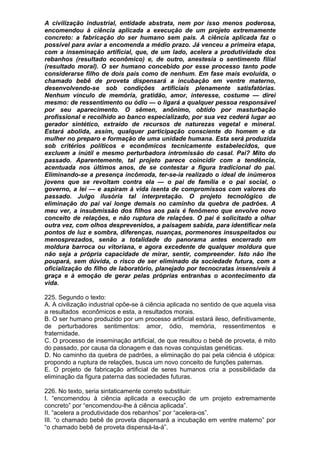 A civilização industrial, entidade abstrata, nem por isso menos poderosa,
encomendou à ciência aplicada a execução de um projeto extremamente
concreto: a fabricação do ser humano sem pais. A ciência aplicada faz o
possível para aviar a encomenda a médio prazo. Já venceu a primeira etapa,
com a inseminação artificial, que, de um lado, acelera a produtividade dos
rebanhos (resultado econômico) e, de outro, anestesia o sentimento filial
(resultado moral). O ser humano concebido por esse processo tanto pode
considerarse filho de dois pais como de nenhum. Em fase mais evoluída, o
chamado bebê de proveta dispensará a incubação em ventre materno,
desenvolvendo-se sob condições artificiais plenamente satisfatórias.
Nenhum vínculo de memória, gratidão, amor, interesse, costume — direi
mesmo: de ressentimento ou ódio — o ligará a qualquer pessoa responsável
por seu aparecimento. O sêmen, anônimo, obtido por masturbação
profissional e recolhido ao banco especializado, por sua vez cederá lugar ao
gerador sintético, extraído de recursos de naturezas vegetal e mineral.
Estará abolida, assim, qualquer participação consciente do homem e da
mulher no preparo e formação de uma unidade humana. Esta será produzida
sob critérios políticos e econômicos tecnicamente estabelecidos, que
excluem a inútil e mesmo perturbadora intromissão do casal. Pai? Mito do
passado. Aparentemente, tal projeto parece coincidir com a tendência,
acentuada nos últimos anos, de se contestar a figura tradicional do pai.
Eliminando-se a presença incômoda, ter-se-ia realizado o ideal de inúmeros
jovens que se revoltam contra ela — o pai de família e o pai social, o
governo, a lei — e aspiram à vida isenta de compromissos com valores do
passado. Julgo ilusória tal interpretação. O projeto tecnológico de
eliminação do pai vai longe demais no caminho da quebra de padrões. A
meu ver, a insubmissão dos filhos aos pais é fenômeno que envolve novo
conceito de relações, e não ruptura de relações. O pai é solicitado a olhar
outra vez, com olhos desprevenidos, a paisagem sabida, para identificar nela
pontos de luz e sombra, diferenças, nuanças, pormenores insuspeitados ou
menosprezados, senão a totalidade do panorama antes encerrado em
moldura barroca ou vitoriana, e agora excedente de qualquer moldura que
não seja a própria capacidade de mirar, sentir, compreender. Isto não lhe
poupará, sem dúvida, o risco de ser eliminado da sociedade futura, com a
oficialização do filho de laboratório, planejado por tecnocratas insensíveis à
graça e à emoção de gerar pelas próprias entranhas o acontecimento da
vida.

225. Segundo o texto:
A. A civilização industrial opõe-se à ciência aplicada no sentido de que aquela visa
a resultados econômicos e esta, a resultados morais.
B. O ser humano produzido por um processo artificial estará ileso, definitivamente,
de perturbadores sentimentos: amor, ódio, memória, ressentimentos e
fraternidade.
C. O processo de inseminação artificial, de que resultou o bebê de proveta, é mito
do passado, por causa da clonagem e das novas conquistas genéticas.
D. No caminho da quebra de padrões, a eliminação do pai pela ciência é utópica:
propondo a ruptura de relações, busca um novo conceito de funções paternas.
E. O projeto de fabricação artificial de seres humanos cria a possibilidade da
eliminação da figura paterna das sociedades futuras.

226. No texto, seria sintaticamente correto substituir:
I. “encomendou à ciência aplicada a execução de um projeto extremamente
concreto” por “encomendou-lhe à ciência aplicada”.
II. “acelera a produtividade dos rebanhos” por “acelera-os”.
III. “o chamado bebê de proveta dispensará a incubação em ventre materno” por
“o chamado bebê de proveta dispensá-la-á”.
 