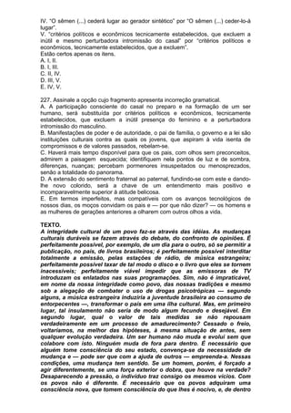 IV. “O sêmen (...) cederá lugar ao gerador sintético” por “O sêmen (...) ceder-lo-á
lugar”.
V. “critérios políticos e econômicos tecnicamente estabelecidos, que excluem a
inútil e mesmo perturbadora intromissão do casal” por “critérios políticos e
econômicos, tecnicamente estabelecidos, que a excluem”.
Estão certos apenas os itens.
A. I, II.
B. I, III.
C. II, IV.
D. III, V.
E. IV, V.

227. Assinale a opção cujo fragmento apresenta incorreção gramatical.
A. A participação consciente do casal no preparo e na formação de um ser
humano, será substituída por critérios políticos e econômicos, tecnicamente
estabelecidos, que excluem a inútil presença do feminino e a perturbadora
intromissão do masculino.
B. Manifestações de poder e de autoridade, o pai de família, o governo e a lei são
instituições culturais contra as quais os jovens, que aspiram à vida isenta de
compromissos e de valores passados, rebelam-se.
C. Haverá mais tempo disponível para que os pais, com olhos sem preconceitos,
admirem a paisagem esquecida; identifiquem nela pontos de luz e de sombra,
diferenças, nuanças; percebam pormenores insuspeitados ou menosprezados,
senão a totalidade do panorama.
D. A extensão do sentimento fraternal ao paternal, fundindo-se com este e dando-
lhe novo colorido, será a chave de um entendimento mais positivo e
incomparavelmente superior à atitude belicosa.
E. Em termos imperfeitos, mas compatíveis com os avanços tecnológicos de
nossos dias, os moços convidam os pais e — por que não dizer? — os homens e
as mulheres de gerações anteriores a olharem com outros olhos a vida.

TEXTO.
A integridade cultural de um povo faz-se através das idéias. As mudanças
culturais duráveis se fazem através do debate, do confronto de opiniões. É
perfeitamente possível, por exemplo, de um dia para o outro, só se permitir a
publicação, no país, de livros brasileiros; é perfeitamente possível interditar
totalmente a emissão, pelas estações de rádio, de música estrangeira;
perfeitamente possível taxar de tal modo o disco e o livro que eles se tornem
inacessíveis; perfeitamente viável impedir que as emissoras de TV
introduzam os enlatados nas suas programações. Sim, não é impraticável,
em nome da nossa integridade como povo, das nossas tradições e mesmo
sob a alegação de combater o uso de drogas psicotrópicas — segundo
alguns, a música estrangeira induziria a juventude brasileira ao consumo de
entorpecentes —, transformar o país em uma ilha cultural. Mas, em primeiro
lugar, tal insulamento não seria de modo algum fecundo e desejável. Em
segundo lugar, qual o valor de tais medidas se não repousam
verdadeiramente em um processo de amadurecimento? Cessado o freio,
voltaríamos, na melhor das hipóteses, à mesma situação de antes, sem
qualquer evolução verdadeira. Um ser humano não muda e evolui sem que
colabore com isto. Ninguém muda de fora para dentro. É necessário que
alguém tome consciência do seu estado, convença-se da necessidade de
mudança e — pode ser que com a ajuda de outros — empreenda-a. Nessas
condições, uma mudança tem sentido. Se um homem, porém, é forçado a
agir diferentemente, se uma força exterior o dobra, que houve na verdade?
Desaparecendo a pressão, o indivíduo traz consigo os mesmos vícios. Com
os povos não é diferente. É necessário que os povos adquiram uma
consciência nova, que tomem consciência do que lhes é nocivo, e, de dentro
 
