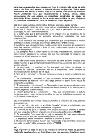 para fora, empreendam suas mudanças. Isso, é evidente, não se faz da noite
para o dia. Não será, sequer, o trabalho de uma só geração. Todos esses
fenômenos são árduos e lentos, com idas e vindas, com avanços e recuos.
Assim pensamos nós, que reverenciamos a cultura. Difere, nosso
pensamento, do que julgam os indivíduos penetrados da noção de
autoridade. Estes, adeptos da força, estão convencidos de que, obrigando
ou proibindo, mudam tudo: tanto os indivíduos como os países.

228. Com base na leitura interpretativa do texto, assinale a opção correta.
A. No parágrafo inicial do texto, entre outras possibilidades defendidas como
essenciais à limpeza cultural de um povo, está a permissão exclusiva da
publicação, no país, de livros brasileiros.
B. O autor julga que é perfeitamente viável impedir que as emissoras de TV
introduzam propagandas de produtos alimentícios enlatados nas suas
programações.
C. O autor aquiesce com aqueles que consideram que principalmente a música
estrangeira induz a juventude brasileira ao consumo de entorpecentes.
D. Ao afirmar que o insulamento de modo nenhum seria fecundo e ao questionar o
valor das medidas proibitivas, o autor do texto posiciona-se contrário ao avanço
cultural da população.
E. No parágrafo final, o autor insere-se no texto, modestamente, colocando-se
como homem apreciador de cultura, fato que fica registrado no discurso pelo
emprego da primeira pessoa do plural.

229. Cada opção abaixo apresenta a reescritura de parte do texto, indicada entre
aspas. Assinale a que, embora gramaticalmente correta, apresenta acréscimos ao
sentido original.
A. “A integridade (...) opiniões” — Por intermédio das idéias, do debate, do
confronto de opiniões, constrói-se não só a integridade, como também as
mudanças culturais duráveis de um povo.
B. “Um ser (...) com isto” — Um ser humano só muda e evolui se colabora com
isso.
C. “Se um homem (...) verdade?” — Caso um homem, todavia, seja forçado a agir
diferentemente do habitual, caso uma força exterior o dobre, nada houve de
importante na verdade.
D. “É necessário (...) mudanças” — Necessário é que os povos adquiram uma
nova consciência, que tomem ciência do que lhes é danoso, e, do interior para o
exterior, façam as suas mudanças.
E. “Assim pensamos (...) autoridade” — Nós, que reverenciamos a cultura,
pensamos assim; nosso pensamento difere do que os indivíduos penetrados da
noção de autoridade julgam.

230. Considerando as escolhas vocabular, sintática e semântica do texto, assinale
a opção correta.
A. Logo no início do texto, o vocábulo “através” admite a substituição pela
expressão “por meio de” e tem o sentido de porquanto.
B. A reescritura de “país” e “estado” com iniciais maiúsculas alteraria o sentido
com que tais palavras foram originalmente empregadas pelo autor do TEXTO.
C. As expressões “em nome da” e “sob a alegação de” são essencialmente
sinônimas porque uma tem o mesmo significado da outra.
D. A expressão “esses fenômenos” refere-se a “avanços e recuos”.
E. O pronome demonstrativo “Estes” está relacionado a “governantes e ditadores
que estão no poder”, idéia subjacente a todo o TEXTO.

TEXTO.
Hoje o “povo” é a base e o ponto de referência comum de todos os governos
nacionais, excetuando-se os teocráticos. Isso não apenas é inevitável, como
 