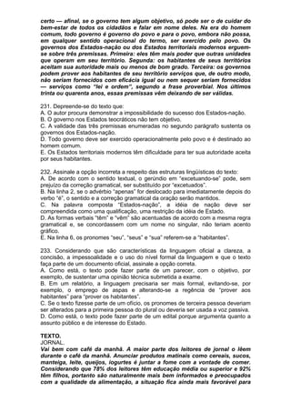 certo — afinal, se o governo tem algum objetivo, só pode ser o de cuidar do
bem-estar de todos os cidadãos e falar em nome deles. Na era do homem
comum, todo governo é governo do povo e para o povo, embora não possa,
em qualquer sentido operacional do termo, ser exercido pelo povo. Os
governos dos Estados-nação ou dos Estados territoriais modernos erguem-
se sobre três premissas. Primeira: eles têm mais poder que outras unidades
que operam em seu território. Segunda: os habitantes de seus territórios
aceitam sua autoridade mais ou menos de bom grado. Terceira: os governos
podem prover aos habitantes de seu território serviços que, de outro modo,
não seriam fornecidos com eficácia igual ou nem sequer seriam fornecidos
— serviços como “lei e ordem”, segundo a frase proverbial. Nos últimos
trinta ou quarenta anos, essas premissas vêm deixando de ser válidas.

231. Depreende-se do texto que:
A. O autor procura demonstrar a impossibilidade do sucesso dos Estados-nação.
B. O governo nos Estados teocráticos não tem objetivo.
C. A validade das três premissas enumeradas no segundo parágrafo sustenta os
governos dos Estados-nação.
D. Todo governo deve ser exercido operacionalmente pelo povo e é destinado ao
homem comum.
E. Os Estados territoriais modernos têm dificuldade para ter sua autoridade aceita
por seus habitantes.

232. Assinale a opção incorreta a respeito das estruturas lingüísticas do texto:
A. De acordo com o sentido textual, o gerúndio em “excetuando-se” pode, sem
prejuízo da correção gramatical, ser substituído por “excetuados”.
B. Na linha 2, se o advérbio “apenas” for deslocado para imediatamente depois do
verbo “é”, o sentido e a correção gramatical da oração serão mantidos.
C. Na palavra composta “Estados-nação”, a idéia de nação deve ser
compreendida como uma qualificação, uma restrição da idéia de Estado.
D. As formas verbais “têm” e “vêm” são acentuadas de acordo com a mesma regra
gramatical e, se concordassem com um nome no singular, não teriam acento
gráfico.
E. Na linha 6, os pronomes “seu”, “seus” e “sua” referem-se a “habitantes”.

233. Considerando que são características da linguagem oficial a clareza, a
concisão, a impessoalidade e o uso do nível formal da linguagem e que o texto
faça parte de um documento oficial, assinale a opção correta.
A. Como está, o texto pode fazer parte de um parecer, com o objetivo, por
exemplo, de sustentar uma opinião técnica submetida a exame.
B. Em um relatório, a linguagem precisaria ser mais formal, evitando-se, por
exemplo, o emprego de aspas e alterando-se a regência de “prover aos
habitantes” para “prover os habitantes”.
C. Se o texto fizesse parte de um ofício, os pronomes de terceira pessoa deveriam
ser alterados para a primeira pessoa do plural ou deveria ser usada a voz passiva.
D. Como está, o texto pode fazer parte de um edital porque argumenta quanto a
assunto público e de interesse do Estado.

TEXTO.
JORNAL.
Vai bem com café da manhã. A maior parte dos leitores de jornal o lêem
durante o café da manhã. Anunciar produtos matinais como cereais, sucos,
manteiga, leite, queijos, iogurtes é juntar a fome com a vontade de comer.
Considerando que 78% dos leitores têm educação média ou superior e 92%
têm filhos, portanto são naturalmente mais bem informados e preocupados
com a qualidade da alimentação, a situação fica ainda mais favorável para
 