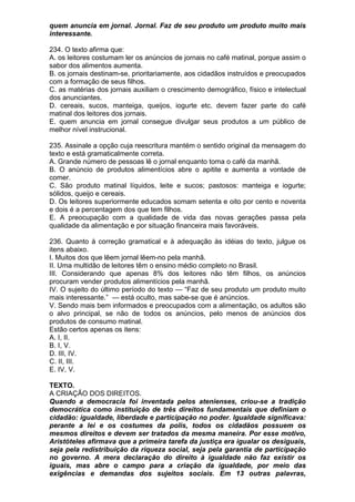 quem anuncia em jornal. Jornal. Faz de seu produto um produto muito mais
interessante.

234. O texto afirma que:
A. os leitores costumam ler os anúncios de jornais no café matinal, porque assim o
sabor dos alimentos aumenta.
B. os jornais destinam-se, prioritariamente, aos cidadãos instruídos e preocupados
com a formação de seus filhos.
C. as matérias dos jornais auxiliam o crescimento demográfico, físico e intelectual
dos anunciantes.
D. cereais, sucos, manteiga, queijos, iogurte etc. devem fazer parte do café
matinal dos leitores dos jornais.
E. quem anuncia em jornal consegue divulgar seus produtos a um público de
melhor nível instrucional.

235. Assinale a opção cuja reescritura mantém o sentido original da mensagem do
texto e está gramaticalmente correta.
A. Grande número de pessoas lê o jornal enquanto toma o café da manhã.
B. O anúncio de produtos alimentícios abre o apitite e aumenta a vontade de
comer.
C. São produto matinal líquidos, leite e sucos; pastosos: manteiga e iogurte;
sólidos, queijo e cereais.
D. Os leitores superiormente educados somam setenta e oito por cento e noventa
e dois é a percentagem dos que tem filhos.
E. A preocupação com a qualidade de vida das novas gerações passa pela
qualidade da alimentação e por situação financeira mais favoráveis.

236. Quanto à correção gramatical e à adequação às idéias do texto, julgue os
itens abaixo.
I. Muitos dos que lêem jornal lêem-no pela manhã.
II. Uma multidão de leitores têm o ensino médio completo no Brasil.
III. Considerando que apenas 8% dos leitores não têm filhos, os anúncios
procuram vender produtos alimentícios pela manhã.
IV. O sujeito do último período do texto — “Faz de seu produto um produto muito
mais interessante.” — está oculto, mas sabe-se que é anúncios.
V. Sendo mais bem informados e preocupados com a alimentação, os adultos são
o alvo principal, se não de todos os anúncios, pelo menos de anúncios dos
produtos de consumo matinal.
Estão certos apenas os itens:
A. I, II.
B. I, V.
D. III, IV.
C. II, III.
E. IV, V.

TEXTO.
A CRIAÇÃO DOS DIREITOS.
Quando a democracia foi inventada pelos atenienses, criou-se a tradição
democrática como instituição de três direitos fundamentais que definiam o
cidadão: igualdade, liberdade e participação no poder. Igualdade significava:
perante a lei e os costumes da polis, todos os cidadãos possuem os
mesmos direitos e devem ser tratados da mesma maneira. Por esse motivo,
Aristóteles afirmava que a primeira tarefa da justiça era igualar os desiguais,
seja pela redistribuição da riqueza social, seja pela garantia de participação
no governo. A mera declaração do direito à igualdade não faz existir os
iguais, mas abre o campo para a criação da igualdade, por meio das
exigências e demandas dos sujeitos sociais. Em 13 outras palavras,
 