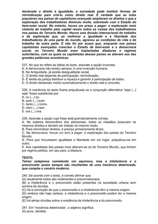 declarado o direito à igualdade, a sociedade pode instituir formas de
reivindicação para criá-lo como direito real. É verdade que as lutas
populares nos países de capitalismo avançado ampliaram os direitos e que a
exploração dos trabalhadores diminuiu muito, sobretudo com o Estado do
bem-estar social. No entanto, houve um preço a pagar: a exploração mais
violenta do trabalho pelo capital recaiu sobre as costas dos trabalhadores
nos países do Terceiro Mundo. Houve uma divisão internacional do trabalho
e da exploração que, ao melhorar a igualdade e a liberdade dos
trabalhadores de uma parte do mundo, agravou as condições de vida e de
trabalho da outra parte. E não foi por acaso que, enquanto nos países
capitalistas avançados cresciam o Estado de bem-estar e a democracia
social, no Terceiro Mundo eram implantadas ditaduras e regimes
autoritários, com os quais os capitalistas desses países se aliavam aos das
grandes potências econômicas.

237. No que se refere às idéias do texto, assinale a opção incorreta.
A. A democracia não existiu sempre, é uma invenção humana.
B. Na Antiguidade, já existia desigualdade social.
C. O direito real depende de participação, reivindicação.
D. É tarefa da justiça distribuir a riqueza e garantir a participação de todos.
E. O direito declarado institui automaticamente o direito real e concreto.

238. A coerência do texto ficaria prejudicada se a conjunção alternativa “seja (...)
seja” fosse substituída por:
A. ou (...) ou.
B. quer (...) quer.
C. tanto (...) como.
D. nem (...) nem.
E. ora (...) ora.

239. Assinale a opção cuja frase está gramaticalmente correta.
A. No sistema democrático dos atenienses, todos os cidadãos possuiam os
mesmos direitos e deviam ser tratado do mesmo modo.
B. Para reinvindicar direitos, é preciso primeiramente tê-los.
C. Na democracia, houve um erro à pagar: a exploração dos países do Terceiro
Mundo.
D. Para que houvessem igualdade e liberdade em um lugar, prejudicou-se em
outro.
E. Aos capitalistas dos países ricos aliavam-se os do Terceiro Mundo, que tinham
por regime político, em seu país, a ditadura.

TEXTO.
Talvez estejamos cometendo um equívoco, mas a intolerância e o
preconceito quase sempre são resultantes de uma inocência deteriorada,
que compõe o cenário moderno.

240. De acordo com o texto, é correto afirmar que:
(A) atualmente todos são intolerantes e preconceituosos.
(B) a intolerância e o preconceito estão presentes na sociedade urbana sem
sombra de dúvidas.
(C) há a convicção de que o preconceito e a intolerância têm a mesma origem.
(D) embora não haja certeza, a intolerância e o preconceito podem ter a mesma
origem.
(E) há sérias dúvidas sobre a existência da intolerância e do preconceito.

241. Em “inocência deteriorada”, o adjetivo significa:
(A) pura, cândida.
 