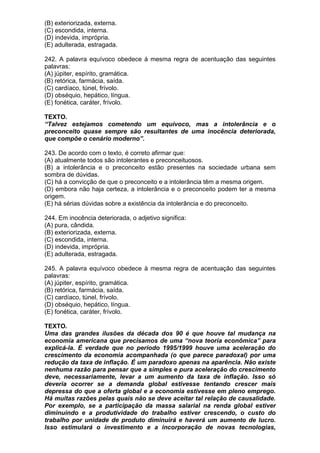 (B) exteriorizada, externa.
(C) escondida, interna.
(D) indevida, imprópria.
(E) adulterada, estragada.

242. A palavra equívoco obedece à mesma regra de acentuação das seguintes
palavras:
(A) júpiter, espírito, gramática.
(B) retórica, farmácia, saída.
(C) cardíaco, túnel, frívolo.
(D) obséquio, hepático, língua.
(E) fonética, caráter, frívolo.

TEXTO.
“Talvez estejamos cometendo um equívoco, mas a intolerância e o
preconceito quase sempre são resultantes de uma inocência deteriorada,
que compõe o cenário moderno”.

243. De acordo com o texto, é correto afirmar que:
(A) atualmente todos são intolerantes e preconceituosos.
(B) a intolerância e o preconceito estão presentes na sociedade urbana sem
sombra de dúvidas.
(C) há a convicção de que o preconceito e a intolerância têm a mesma origem.
(D) embora não haja certeza, a intolerância e o preconceito podem ter a mesma
origem.
(E) há sérias dúvidas sobre a existência da intolerância e do preconceito.

244. Em inocência deteriorada, o adjetivo significa:
(A) pura, cândida.
(B) exteriorizada, externa.
(C) escondida, interna.
(D) indevida, imprópria.
(E) adulterada, estragada.

245. A palavra equívoco obedece à mesma regra de acentuação das seguintes
palavras:
(A) júpiter, espírito, gramática.
(B) retórica, farmácia, saída.
(C) cardíaco, túnel, frívolo.
(D) obséquio, hepático, língua.
(E) fonética, caráter, frívolo.

TEXTO.
Uma das grandes ilusões da década dos 90 é que houve tal mudança na
economia americana que precisamos de uma “nova teoria econômica” para
explicá-la. É verdade que no período 1995/1999 houve uma aceleração do
crescimento da economia acompanhada (o que parece paradoxal) por uma
redução da taxa de inflação. É um paradoxo apenas na aparência. Não existe
nenhuma razão para pensar que a simples e pura aceleração do crescimento
deve, necessariamente, levar a um aumento da taxa de inflação. Isso só
deveria ocorrer se a demanda global estivesse tentando crescer mais
depressa do que a oferta global e a economia estivesse em pleno emprego.
Há muitas razões pelas quais não se deve aceitar tal relação de causalidade.
Por exemplo, se a participação da massa salarial na renda global estiver
diminuindo e a produtividade do trabalho estiver crescendo, o custo do
trabalho por unidade de produto diminuirá e haverá um aumento de lucro.
Isso estimulará o investimento e a incorporação de novas tecnologias,
 