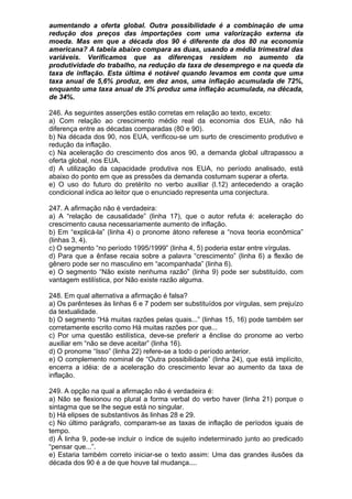 aumentando a oferta global. Outra possibilidade é a combinação de uma
redução dos preços das importações com uma valorização externa da
moeda. Mas em que a década dos 90 é diferente da dos 80 na economia
americana? A tabela abaixo compara as duas, usando a média trimestral das
variáveis. Verificamos que as diferenças residem no aumento da
produtividade do trabalho, na redução da taxa de desemprego e na queda da
taxa de inflação. Esta última é notável quando levamos em conta que uma
taxa anual de 5,6% produz, em dez anos, uma inflação acumulada de 72%,
enquanto uma taxa anual de 3% produz uma inflação acumulada, na década,
de 34%.

246. As seguintes asserções estão corretas em relação ao texto, exceto:
a) Com relação ao crescimento médio real da economia dos EUA, não há
diferença entre as décadas comparadas (80 e 90).
b) Na década dos 90, nos EUA, verificou-se um surto de crescimento produtivo e
redução da inflação.
c) Na aceleração do crescimento dos anos 90, a demanda global ultrapassou a
oferta global, nos EUA.
d) A utilização da capacidade produtiva nos EUA, no período analisado, está
abaixo do ponto em que as pressões da demanda costumam superar a oferta.
e) O uso do futuro do pretérito no verbo auxiliar (l.12) antecedendo a oração
condicional indica ao leitor que o enunciado representa uma conjectura.

247. A afirmação não é verdadeira:
a) A “relação de causalidade” (linha 17), que o autor refuta é: aceleração do
crescimento causa necessariamente aumento de inflação.
b) Em “explicá-la” (linha 4) o pronome átono referese a “nova teoria econômica”
(linhas 3, 4).
c) O segmento “no período 1995/1999” (linha 4, 5) poderia estar entre vírgulas.
d) Para que a ênfase recaia sobre a palavra “crescimento” (linha 6) a flexão de
gênero pode ser no masculino em “acompanhada” (linha 6).
e) O segmento “Não existe nenhuma razão” (linha 9) pode ser substituído, com
vantagem estilística, por Não existe razão alguma.

248. Em qual alternativa a afirmação é falsa?
a) Os parênteses às linhas 6 e 7 podem ser substituídos por vírgulas, sem prejuízo
da textualidade.
b) O segmento “Há muitas razões pelas quais...” (linhas 15, 16) pode também ser
corretamente escrito como Há muitas razões por que...
c) Por uma questão estilística, deve-se preferir a ênclise do pronome ao verbo
auxiliar em “não se deve aceitar” (linha 16).
d) O pronome “Isso” (linha 22) refere-se a todo o período anterior.
e) O complemento nominal de “Outra possibilidade” (linha 24), que está implícito,
encerra a idéia: de a aceleração do crescimento levar ao aumento da taxa de
inflação.

249. A opção na qual a afirmação não é verdadeira é:
a) Não se flexionou no plural a forma verbal do verbo haver (linha 21) porque o
sintagma que se lhe segue está no singular.
b) Há elipses de substantivos às linhas 28 e 29.
c) No último parágrafo, comparam-se as taxas de inflação de períodos iguais de
tempo.
d) À linha 9, pode-se incluir o índice de sujeito indeterminado junto ao predicado
“pensar que...”.
e) Estaria também correto iniciar-se o texto assim: Uma das grandes ilusões da
década dos 90 é a de que houve tal mudança....
 