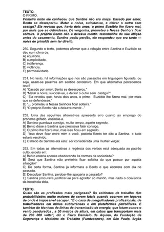 TEXTO.
O PRIMO.
Primeira noite ele conheceu que Santina não era moça. Casado por amor,
Bento se desesperou. Matar a noiva, suicidar-se, e deixar o outro sem
castigo? Ela revelou que, havia dois anos, o primo Euzébio lhe fizera mal,
por mais que se defendesse. De vergonha, prometeu a Nossa Senhora ficar
solteira. O próprio Bento não a deixava mentir. testemunha de sua aflição
antes do casamento, Santina pediu perdão, ele respondeu que era tarde —
noiva de grinalda sem ter direito.

250. Segundo o texto, podemos afirmar que a relação entre Santina e Euzébio se
deu num clima de:
A) equilíbrio.
B) cumplicidade.
C) indiferença.
D) violência.
E) permissividade.

251. No texto, há informações que nos são passadas em linguagem figurada, ou
seja, usam-se palavras em sentido conotativo. Em que alternativa percebemos
isso?
A) “Casado por amor, Bento se desesperou.”
B) “Matar a noiva, suicidar-se, e deixar o outro sem castigo?”
C) “Ela revelou que, havia dois anos, o primo Euzébio lhe fizera mal, por mais
que se defendesse.”
D) “... prometeu a Nossa Senhora ficar solteira.”
E) “O próprio Bento não a deixava mentir...”

252. Uma das seguintes alternativas apresenta erro quanto ao emprego do
pronome grifado. Assinale-a.
A) Santina guardava consigo, muito tempo, aquele segredo.
B) Bento disse a Santina que precisava falar consigo.
C) O primo lhe fizera mal, mas isso ficou em segredo.
D) “Isso deve ficar entre mim e você, poderia Bento ter dito a Santina, e tudo
estaria resolvido.
E) O medo de Santina era este: ser considerada uma mulher vulgar.

253. Em todas as alternativas a regência dos verbos está adequada ao padrão
culto, exceto em:
A) Bento estaria apenas obedecendo às normas da sociedade?
B) Será que Santina não preferiria ficar solteira do que passar por aquela
situação?
C) De certa forma, Santina já informara a Bento o que ocorrera com ela no
passado.
D) Desculpar Santina, perdoar-lhe apagaria o passado?
E) Santina procurava justificar-se para agradar ao marido, mas nada o convencia
da inocência dela.

TEXTO.
Quais são as profissões mais perigosas? Os acidentes de trabalho têm
probabilidades muito maiores de serem fatais quando ocorrem em lugares
de onde é impossível escapar. “É o caso de mergulhadores profissionais, de
trabalhadores em minas subterrâneas e em plataformas petrolíferas. E
também de técnicos de linhas de transmissão de energia, que lutam contra o
vento pendurados , a 30 metros de altura, em cabos que transportam mais
de 200 000 volts”, diz o físico Damásio de Aquino, da Fundação de
Segurança e Medicina do Trabalho (Fundacentro), em São Paulo, órgão
 
